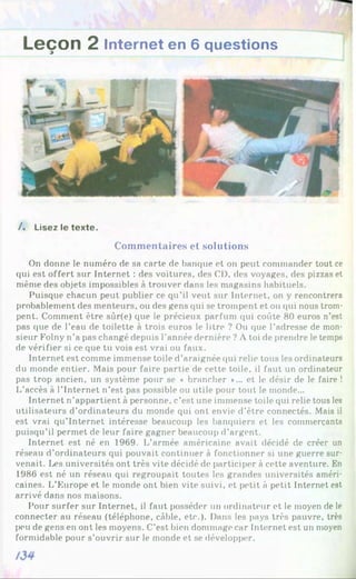 Leçon 2 Internet en 6 questions
/. Lisez le texte.
Commentaires et solutions
On donne le numéro de sa carte de banque et on peut commander tout ce
qui est offert sur Internet : des voitures, des CD, des voyages, des pizzas et
même des objets impossibles à trouver dans les magasins habituels.
Puisque chacun peut publier ce qu’il veut sur Internet, on y rencontrera
probablement des menteurs, ou des gens qui se trompent et ou qui nous trom­
pent. Comment être sûr(e) que le précieux parfum qui coûte 80 euros n’est
pas que de l’eau de toilette à trois euros le litre ? Ou que l’adresse de mon­
sieur Folny n’a pas changé depuis l’année dernière ? À toi de prendre le temps
de vérifier si ce que tu vois est vrai ou faux.
Internet est comme immense toile d’araignée qui relie tous les ordinateurs
du monde entier. Mais pour faire partie de cette toile, il faut un ordinateur
pas trop ancien, un système pour se « brancher »... et le désir de le faire !
L’accès à l’Internet n’est pas possible ou utile pour tout le monde...
Internet n’appartient à personne, c’est une immense toile qui relie tous les
utilisateurs d’ordinateurs du monde qui ont envie d’être connectés. Mais il
est vrai qu’internet intéresse beaucoup les banquiers et les commerçants
puisqu’il permet de leur faire gagner beaucoup d’argent.
Internet est né en 1969. L’armée américaine avait décidé de créer un
réseau d’ordinateurs qui pouvait continuer à fonctionner si une guerre sur­
venait. Les universités ont très vite décidé de participer à cette aventure. En
1986 est né un réseau qui regroupait toutes les grandes universités améri­
caines. L’Europe et le monde ont bien vite suivi, et petit à petit Internet est
arrivé dans nos maisons.
Pour surfer sur Internet, il faut posséder un ordinateur et le moyen de le
connecter au réseau (téléphone, câble, etc.). Dans les pays très pauvre, très
peu de gens en ont les moyens. C’est bien dommage car Internet est un moyen
formidable pour s’ouvrir sur le monde et se développer.
 