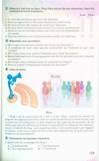I. D ites si c ’e s t vrai ou fa u x . P o u r ê tre s û r(e ) d e vos ré p o n s e s , lis e z les
c o m m e n ta ire s e t s o lu tio n s .
1. Ce sont des militaires qui ont créé Internet.
2. Internet appartient à des riches banquiers américains.
3. On peut acheter des tonnes de choses sur Internet.
4. On peut faire confiance à tout ce que l’on trouve sur Internet
5. Internet est un immense réseau qui relie tous les ordinateurs
du monde.
6. Tous les habitants de la Terre peuvent surfer sur Internet.
J . R ép o n d ez au x q u e s tio n s .
V rai F a u x
□ □
□ □
□ □
. □ □
□ □
□ □
1. Est-ce que vous pouvez acheter des livres sur Internet ?
2. À condition de quoi vous pouvez commander sur Internet ce que vous
voulez?
3. Est-ce que vous avez utilisé l’Internet pour faire des achats ?
4. Quels établissements d’enseignement ont été les premiers qui ont connecté
au réseau ?
5. Est-ce que votre établissement est connecté au réseau ?
6. Peut-on croire l’information trouvée sur Internet ?
4. Lisez le te x te .
Blog
« Blog * est la contraction de « web * et de ♦ blog * (carnet de route). Ix?
blogest une page personnelle, entre le carnet de bord et le journal intime, que
tu tiens sur ton ordinateur et dans lequel tu fais part de tes passions, de tes
réflexions tout en offrant au lecteur la possibilité d’y déposer tes commen­
taires. L’intérêt du blog : par rapport au chat, c’est sa pérennité ; par rapport
au forum, c’est tout ce que tu écris n’est pas dispersé sur la toile mais ras­
semblé en un seul endroit.
5 . C hoisissez les b o n n e s ré p o n s e s .
1. Quels sont les avantages du blog ?
a. JLa pérennité c. ( II,a dispersion
b. □ Le regroupement d. 1L’intimité
 