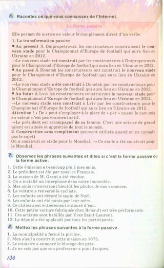 S. Racontez ce que vous connaissez de l’Internet.
La forme passive
Elle permet de mettre en valeur le complément direct d’un verbe.
1. La transformation passive
• Au présent À Dnipropetrovsk les constructeurs construisent le nou­
veau stade pour le Championnat d’Europe de football qui aura lieu en
Ukraine en 2012.
—
»Le nouveau stade est construit par les constructeurs à Dnipropetrovsk
pour le Championnat d’Europe de football qui aura lieu en Ukraine en 2012.
• Au passé À Donetsk les constructeurs ont construit le nouveau stade
pour le Championnat d’Europe de football qui aura lieu en Ukraine en
2012.
—
»Le nouveau stade a été construit à Donetsk par les constructeurs pour
le Championnat d’Europe de football qui aura lieu en Ukraine en 2012.
• Au futur À Lviv les constructeurs construiront le nouveau stade pour
le Championnat d’Europe de football qui aura lieu en Ukraine en 2012.
-»Le nouveau stade sera construit à Lviv par les constructeurs pour le
Championnat d’Europe de football qui aura lieu en Ukraine en 2012.
Attention ! « De * peut s’employer à la place de « par » quand le nom mis
en valeur n’est pas vraiment actif.
—
»Le président est accompagné de sa femme. C’est une actrice de grand
talent est aimée et appréciée de tout le monde.
2. Construction sans complément (souvent utilisée quand on ne connaît
pas le sujet)
On a construit ce stade pour le Mondial. —
»Ce stade a été construit pour
le Mondial.
î. O b s e rv e z les p h ra s e s s u iv a n te s e t d ite s si c ’e s t la fo rm e passive ou
la fo rm e a c tiv e .
1. Cette émission a beaucoup plu à mes amis.
2. Le président est élu par tous les Français.
3. La maison de M. Grant a été vendue.
4. On a installé un interphone dans notre immeuble.
5. Mes amis m’enverront bientôt les photos de nos vacances.
6. La voiture a renversé le cycliste.
7. Les enfants ont décoré le sapin de Noël.
8. Les enfants ont été punis par leur mère.
9. Ce château est entièrement entouré d’eau.
10. Cette petite voiture fabriquée chez Renault est très performante.
11. Ces artistes sont habillés par Yves Saint-Laurent.
12. Le député a été applaudi par tous les participants.
S. M e tte z les p h ra s e s s u iv a n te s à la fo rm e p a s s iv e .
1. La municipalité a fermé la piscine.
2. Mon aïeul a construit cette maison en 1875.
3. Le ministre a annoncé le blocage des prix.
4. Je ne sais pas que son professeur a puni Jacques.
 