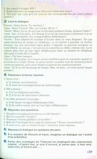 2. Que signifie le sigle RFI ?
3. Quels journaux ou magazines français connaissez-vous ?
4. Sur quel site vous pouvez trouver des renseignements sur votre acteur
préféré ?
J . Lisez le d ia lo g u e .
Vincent :Salut Iryna. Tu vas bien ?
Iryna : Salut Vincent. Moi, ça va bien. Et toi ?
Vincent :Merci. Ça va. Je vois que tu cherches quelques choses. Je peux t’aider ?
Iryna :Oui, s’il te plaît. J ’ai besoin d’un kit de connexion à Internet et je ne
sais pas lequel choisir. Il y a trop d’offres différentes !
Vincent : Tout dépend du nombre d’heures dont tu veux disposer. Toi qui
passes beaucoup de temps au téléphone, tu as intérêt à prendre un forfait
mensuel, sur une deuxième ligne grâce à laquelle tu pourras naviguer en
toute liberté. Le mieux, c’est que tu te connectes au câble, comme moi. Ça te
coûtera plus cher qu’une ligne téléphonique mais ça laissera le téléphone
libre pour le reste de la famille.
Iryna :J ’ai bien compris.
Vincent : Et en plus, tu n’auras aucun problème pour te connecter quand tu
enverras tes e-mails. Sinon, tu peux choisir un autre type de connexion dont
l’accès est gratuit, mais pour lequel tu paieras les communications.
Iryna : Tu m’as dit beaucoup de choses. Bon, eh bien... je crois savoir lequel
prendre !
C hoisissez la b o n n e ré p o n s e .
1. Iryna veut :
a. n acheter un ordinateur.
b. □ avoir des renseignements en informatique.
2. Elle a besoin :
a. □ d’un téléphone portable.
b. □ d’un kit de connexion à Internet.
3. Le câble présente l’avantage :
a. n de laisser la ligne téléphonique libre.
b. n de coûter moins cher qu’une ligne téléphonique.
5 . R ép o n d ez aux q u e s tio n s .
1. De quels renseignements Iryna a-t-elle besoin ?
2. Que lui conseille Vincent ?
3. Pourquoi Vincent préfère-t-il le câble ?
4. Quel est l’avantage de ce type de connexion ? Et son inconvénient ?
5. Àvotre avis, que va choisir Iryna ? Justifiez votre réponse.
6» R ésum ez le d ia lo g u e en q u e lq u e s p h ra s e s .
î* À la m a n iè re d e V in c e n t e t Iry n a , im a g in e z un d ia lo g u e su r l’a c h a t
d ’un o rd in a te u r.
P arlez d e s a v a n ta g e s d e l’ In te rn e t en e m p lo y a n t d e s e x p re s s io n s
co m m e : d ’après moi, je suis d ’accord, je pense que, à mon avis,
selon moi, je trouve que... .
 