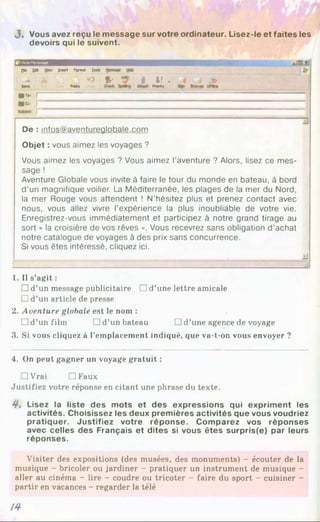 J . Vous avez reçu le message sur votre ordinateur. Lisez-le et faites les
devoirs qui le suivent.
0
» I
H
»
!
i
I
1 : n *0 1& 1 4! .
to
n
d F
M
I
« *
«
rtv
r* [
|a. f~
r
De : infos@aventureglobale.com
Objet : vous aimez les voyages ?
Vous aimez les voyages ? Vous aimez l’aventure ? Alors, lisez ce mes­
sage !
Aventure Globale vous invite à faire le tour du monde en bateau, à bord
d'un magnifique voilier. La Méditerranée, les plages de la mer du Nord,
la mer Rouge vous attendent ! N’hésitez plus et prenez contact avec
nous, vous allez vivre l’expérience la plus inoubliable de votre vie.
Enregistrez-vous immédiatement et participez à notre grand tirage au
sort « la croisière de vos rêves ». Vous recevrez sans obligation d’achat
notre catalogue de voyages à des prix sans concurrence.
Si vous êtes intéressé, cliquez ici.
J
1. Il s’agit :
□ d’un message publicitaire □ d’une lettre amicale
□ d’un article de presse
2. Aventure globale est le nom :
□ d’un film □ d’un bateau □ d’une agence de voyage
3. Si vous cliquez à l’emplacement indiqué, que va-t-on vous envoyer ?
4. On peut gagner un voyage gratuit :
□ Vrai DFaux
Justifiez votre réponse en citant une phrase du texte.
4*. Lisez la liste des mots et des expressions qui expriment les
activités. Choisissez les deux premières activités que vous voudriez
pratiquer. Justifiez votre réponse. Comparez vos réponses
avec celles des Français et dites si vous êtes surpris(e) par leurs
réponses.
Visiter des expositions (des musées, des monuments) - écouter de la
musique - bricoler ou jardiner - pratiquer un instrument de musique -
aller au cinéma - lire - coudre ou tricoter - faire du sport - cuisiner -
partir en vacances - regarder la télé
/4
 