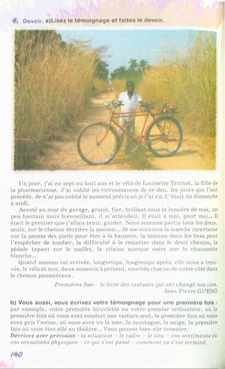 q, Devoir. a)Lisez le témoignage et faites le devoir.
Un jour, j’ai eu sept ou huit ans et le vélo de Louisette Trichet, la fille de
la pharmacienne. J ’ai oublié les circonstances de ce don, les jours qui l’ont
précédé. Je n’ai pas oublié le moment précis où je l’ai vu. C’était un dimanche
à midi.
Accoté au mur du garage, grand, fier, brillant sous la lumière de mai, un
peu hautain mais bienveillant, il m’attendait. Il était à moi, pour moi... Il
était le premier que j’allais tenir, guider. Nous sommes partis tous les deux,
seuls, sur le chemin derrière la maison... Je me souviens la marche incertaine
sur la pointe des pieds pour être à la hauteur, la tension dans les bras pour
l’empêcher de tomber, la difficulté à le remettre dans le droit chemin, la
pédale tapant sur le mollet, la vilaine marque noire sur la chaussette
blanche...
Quand maman est arrivée, longtemps, longtemps après, elle nous a trou­
vés, le vélo et moi, deux ennemis à présent, couchés chacun de notre côté dans
le chemin poussiéreux.
Premières fois le livre des instants qui ont changé nos vies,
Jean-Pierre GUENO
b) Vous aussi, vous écrivez votre témoignage pour une première fois :
par exemple, votre première bicyclette ou votre premier ordinateur, où la
première fois où vous avez conduit une voiture seul, la première fois où vous
avez pris l’avion, où vous avez vu la mer, la montagne, la neige, la première
fois où vous êtes allé au théâtre... Vous pouvez bien sûr inventer.
Décrivez avec précision : la situation - le cadre le lieu - vos sentiments ou
vos sensations physiques - ce qui s'est passé comment ça s'est terminé.
m
 