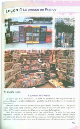 L e ç ° n ^ La Presse en France
/, Lisez le texte.
La presse en France
Qu’est-ce que c’est la presse ? Ce sont les journaux, les magazines et les
revues. Ils peuvent être différents : quotidiens, hebdomadaires, mensuels ou
bimensuels.
Les quotidiens sont des journaux qui paraissent tous les jours. Les quoti­
diens nationaux sont publiés à Paris et distribués partout dans le pays et
même à l’étranger, comme Le Figaro, Le Monde, Libération...
Dans les régions, on publie aussi des quotidiens. Ce sont les journaux
régionaux, comme Le Sud Ouest, Le Provençal, Ouest France... Dans chaque
quotidien, on trouve des nouvelles nationales et internationales, l’actualité
politique et économique, ainsi que des faits divers, des événements sportifs,
 