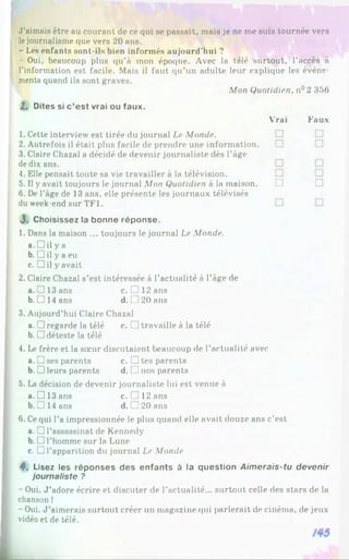 J'aimais être au courant de ce qui se passait, mais je ne me suis tournée vers
lejournalisme que vers 20 ans.
- Les enfants sont-ils bien informés aujourd'hui ?
- Oui, beaucoup plus qu’à mon époque. Avec la télé surtout, l’accès à
l’information est facile. Mais il faut qu’un adulte leur explique les événe­
ments quand ils sont graves.
Mon Quotidien, n° 2 356
2. Dites si c’est vrai ou faux.
Vrai Faux
1. Cette interview est tirée du journal Le Monde.
2. Autrefois il était plus facile de prendre une information.
3. Claire Chazal a décidé de devenir journaliste dès l’âge
de dix ans.
4. Elle pensait toute sa vie travailler à la télévision.
5. Il y avait toujours le journal Mon Quotidien à la maison. H □
6. De l’âge de 13 ans, elle présente les journaux télévisés
du week-end sur TF1.
J, Choisissez la bonne réponse.
1. Dans la maison ... toujours le journal Le Monde.
a. □ il y a
b. □ il y a eu
c. □ il y avait
2. Claire Chazal s’est intéressée à l’actualité à l’âge de
a .. J 13 ans c. .12 ans
b. 1 14 ans d. ]20 ans
3. Aujourd’hui Claire Chazal
a. □ regarde la télé c. □ travaille à la télé
b. □ déteste la télé
4. Le frère et la sœur discutaient beaucoup de l’actualité avec
a. ] ses parents c. □ tes parents
b. □ leurs parents d. ] nos parents
5. La décision de devenir journaliste lui est venue à
a. □ 13 ans c. ! 12 ans
b. Z] 14 ans d. _20 ans
6. Cequi l’a impressionnée le plus quand elle avait douze ans c’est
a. □ l’assassinat de Kennedy
b. □ l’homme sur la Lune
c. □ l’apparition du journal Le Monde
4*. Lisez les réponses des enfants à la question Aimerais-tu devenir
journaliste ?
- Oui. J ’adore écrire et discuter de l’actualité... surtout celle des stars de la
chanson !
- Oui. J ’aimerais surtout créer un magazine qui parlerait de cinéma, de jeux
vidéo et de télé.
 