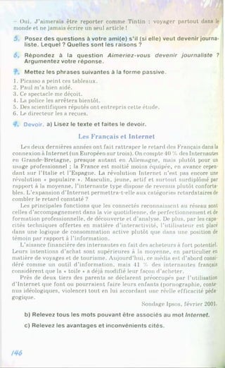 Oui. J ’aimerais être reporter comme Tintin : voyager partout dans le
monde et ne jamais écrire un seul article !
5. Posez des questions à votre ami(e) s’il (si elle) veut devenir journa­
liste. Lequel ? Quelles sont les raisons ?
6. Répondez à la question Aimeriez-vous devenir journaliste ?
Argumentez votre réponse.
M ettez les phrases suivantes à la forme passive.
1. Picasso a peint ces tableaux.
2. Paul m’a bien aidé.
3. Ce spectacle me déçoit.
4. La police les arrêtera bientôt.
5. Des scientifiques réputés ont entrepris cette étude.
6. Le directeur les a reçues.
Devoir, a) Lisez le texte et faites le devoir.
Les Français et Internet
Les deux dernières années ont fait rattraper le retard des Français dans la
connexion à Internet (un Européen sur trois). On compte 40 % des Internautes
en Grande-Bretagne, presque autant en Allemagne, mais plutôt pour un
usage professionnel ; la France est moitié moins équipée, en avance cepen­
dant sur l’Italie et l’Espagne. La révolution Internet n’est pas encore une
révolution « populaire ♦. Masculin, jeune, actif et surtout surdiplômé par
rapport à la moyenne, l’internaute type dispose de revenus plutôt conforta­
bles. L’expansion d’Internet permettra-t-elle aux catégories retardataires de
combler le retard constaté ?
Les principales fonctions que les connectés reconnaissent au réseau sont
celles d’accompagnement dans la vie quotidienne, de perfectionnement et de
formation professionnelle, de découverte et d’analyse. De plus, par les capa­
cités techniques offertes en matière d’interactivité, l’utilisateur est placé
dans une logique de consommation active plutôt que dans une position de
témoin par rapport à l’information.
L’aisance financière des internautes en fait des acheteurs à fort potentiel.
Leurs intentions d’achat sont supérieures à la moyenne, en particulier en
matière de voyages et de tourisme. Aujourd’hui, ce média est d’abord consi­
déré comme un outil d’information, mais 41 % des internautes français
considèrent que la « toile ♦ a déjà modifié leur façon d’acheter.
Près de deux tiers des parents se déclarent préoccupés par l’utilisation
d'Internet que font ou pourraient faire leurs enfants (pornographie, conte­
nus idéologiques, violence) tout en lui accordant une réelle efficacité péda­
gogique.
Sondage Ipsos, février 2001.
b) Relevez tous les mots pouvant être associés au mot Internet.
c) Relevez les avantages et inconvénients cités.
 