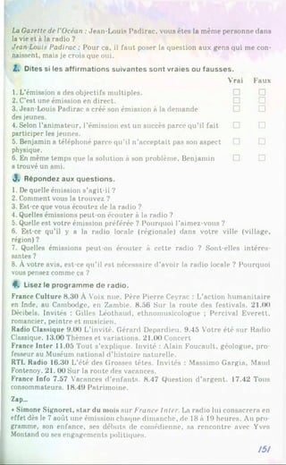 La Gazette de l'Océan :Jean-Louis Padirac, vous êtes la même personne dans
la vie et à la radio ?
Jean Louis Padirac : Pour ça, il faut poser la question aux gens qui me con­
naissent, mais je crois que oui.
Z. Dites si les affirmations suivantes sont vraies ou fausses.
Vrai Faux
1. L’émission a des objectifs multiples. □ □
2. C’est une émission en direct. □ □
3. Jean-Louis Padirac a créé son émission à la demande
des jeunes.
□ □
4. Selon l’animateur, l’émission est un succès parce qu’il fait
participer les jeunes.
□ □
5. Benjamin a téléphoné parce qu’il n’acceptait pas son aspect
physique.
□ □
6. En même temps que la solution à son problème. Benjamin
a trouvé un ami.
□ □
3. Répondez aux questions.
1. De quelle émission s’agit-il ?
2. Comment vous la trouvez ?
3. Est-ce que vous écoutez de la radio ?
4. Quelles émissions peut-on écouter à la radio ?
5. Quelle est votre émission préférée ? Pourquoi l’aimez-vous ?
6. Est-ce qu’il y a la radio locale (régionale) dans votre ville (village,
région) ?
7. Quelles émissions peut-on écouter à cette radio ? Sont-elles intéres­
santes ?
8. À votre avis, est-ce qu’il est nécessaire d’avoir la radio locale ? Pourquoi
vous pensez comme ça ?
4*. Lisez le programme de radio.
France Culture 8.30 À Voix nue. Père Pierre Ceyrac : L’action humanitaire
en Inde, au Cambodge, en Zambie. 8.56 Sur la route des festivals. 21.00
Décibels. Invités : Gilles Léothaud, ethnomusicologue ; Percival Everett,
romancier, peintre et musicien.
Radio Classique 9.00 L’invité. Gérard Depardieu. 9.45 Votre été sur Radio
Classique. 13.00 Thèmes et variations. 21.(K) Concert
France Inter 11.05 Tout s’explique. Invité : Alain Foucault, géologue, pro­
fesseur au Muséum national d’histoire naturelle.
RTL Radio 16.30 L’été des Grosses têtes. Invités : Massimo Gargia, Maud
Fontenoy. 21. 00 Sur la route des vacances.
France Info 7.57 Vacances d’enfants. 8.47 Question d'argent. 17.42 Tous
consommateurs. 18.49 Patrimoine.
Zap...
*Simone Signoret, star du mois sur France Inter. La radio lui consacrera en
effet dès le 7 août une émission chaque dimanche, de 18 à 19 heures. Au pro­
gramme, son enfance, ses débuts de comédienne, sa rencontre avec Yves
Montand ou ses engagements politiques.
151
 