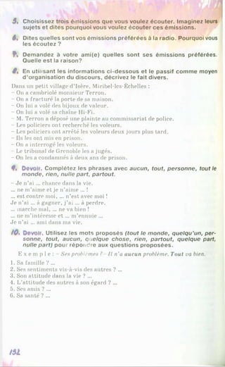 5« Choisissez trois émissions que vous voulez écouter. Imaginez leurs
sujets et dites pourquoi vous voulez écouter ces émissions.
5« Dites quelles sont vos émissions préférées à la radio. Pourquoi vous
les écoutez ?
f , Demandez à votre ami(e) quelles sont ses émissions préférées.
Quelle est la raison?
ê% En utilisant les informations ci-dessous et le passif comme moyen
d ’organisation du discours, décrivez le fait divers.
Dans un petit village d’Isère, Miribel-les-Échelles :
- On a cambriolé monsieur Terron.
- On a fracturé la porte de sa maison.
- On lui a volé des bijoux de valeur.
- On lui a volé sa chaîne Hi-Fi.
- M. Terron a déposé une plainte au commissariat de police.
- Les policiers ont recherché les voleurs.
- Les policiers ont arrêté les voleurs deux jours plus tard.
- Ils les ont mis en prison.
- On a interrogé les voleurs.
Le tribunal de Grenoble les a jugés.
- On les a condamnés à deux ans de prison.
4% Develf. Complétez les phrases avec aucun, tout, personne, tout le
monde, rien, nulle part, partout.
- Je n’ai ... chance dans la vie.
... ne m’aime et je n’aime ... !
... est contre moi, ... n’est avec moi !
Je n’ai ... à gagner, j’ai ... à perdre.
... marche mal, ... ne va bien !
... ne m’intéresse e t ... m’ennuie ...
Je n’ai ... ami dans ma vie.
tOs Devait, Utilisez les mots proposés (tout le monde, quelqu’un, per­
sonne, tout, aucun, quelque chose, rien, partout, quelque part,
nulle part) pour répondre aux questions proposées.
E x e m p l e : - Ses problèmes ? Il n'u aucun problème. Tout va bien.
1. Sa famille ? ...
2. Ses sentiments vis-à-vis des autres ? ...
3. Son attitude dans la vie ? ...
4. L’attitude des autres à son égard ? ...
5. Ses amis ? ...
6. Sa santé ? ...
/51
 