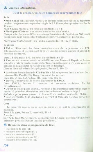 3 . Lisez les informations.
C’est la rentrée, voici les nouveaux programmes télé
Info
• Mon Kanar continue sur France 3 et accueille dans son équipe 12 reporters
de choc : de jeunes correspondants âgés de 9 à 15 ans, dans plusieurs villes de
France.
Mon Kanar, France 3, du lundi au vendredi, 17 h 17.
• Merci pour l’info est une nouvelle émission sur Canal +.
Chaque soir, Emmanuel Chain, ancien présentateur de Capital sur M6, reçoit
des invités pour commenter l’actualité sportive, culturelle, politique...
Merci pour l'info, Canal-f, du lundi au vendredi, 18h 45, en clair.
Jeunesse
• Pal et Slan sont les deux nouvelles stars de la jeunesse sur TF1.
L’hippopotame et le chien sont là entre tous les dessins animés et vivent de
drôles d’aventures.
Dans TF .'jeunesse, TF1, du lundi au vendredi, 6h 50.
• Ratz est un nouveau dessin animé délirant sur France 3. Rapido et Razmo
sont deux rats bavards et survoltés. Tu reconnaîtra peut-être leurs voix : ce
sont les comiques Éric et Ramzy qui font le doublage.
Chaque dimanche dans Envoyé spatial, France 3, 19h 55.
• La célèbre bande dessinée Kid Paddle a été adaptée en dessin animé. On y
retrouve Kid Paddle, Big Bang, Horace et les autres...
Dans Kid & Cie, Kid Paddle, M6, mercredi, 10b 10.
• Jérémy Ganneval est le nouvel animateur de KD2A.
Dans KD2A, France 2, mercredi et vacances scolaires, 9h 30
Divertissement
• Qu’est-ce qui se passe quand... ? répond à des questions incroyables : que se
passe-t-il quand on abandonne une voiture dans un embouteillage ?...
Qu’est-ce qui se passe quand... ?, France 2, du lundi au vendredi, 18h 05.
• Côte téléréalité, Star Academy 3 sur TF1 et Popstars : le duel sur M6 se
poursuivent.
Gym
Le mercredi matin, on se met en tenue et on suit la chorégraphie en
musique.
Tous à la gym, France 5, mercredi, 8h 45
À venir...
Sur TF1. Jean-Marie Bigard, va interpréter Le Dirlo, directeur d’une école
primaire, prêt à affronter tous les problèmes...
Retrouvez dans le programme de télé :
- les chaînes de télé (6) ;
- les noms des rubriques (5) ;
- les noms des émissions (8) ;
- les noms des animateurs (3) ;
- les noms des comédiens (2).
 