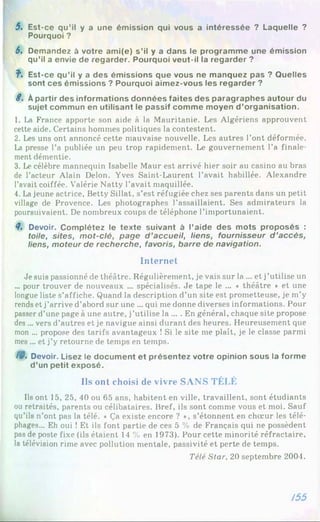 5. Est-ce qu’il y a une émission qui vous a intéressée ? Laquelle ?
Pourquoi ?
6. Demandez à votre ami(e) s’il y a dans le programme une émission
qu’il a envie de regarder. Pourquoi veut-il la regarder ?
f . Est-ce qu’il y a des émissions que vous ne manquez pas ? Quelles
sont ces émissions ? Pourquoi aimez-vous les regarder ?
8 . À partir des informations données faites des paragraphes autour du
sujet commun en utilisant le passif comme moyen d ’organisation.
1. La France apporte son aide à la Mauritanie. Les Algériens approuvent
cette aide. Certains hommes politiques la contestent.
2. Les uns ont annoncé cette mauvaise nouvelle. Les autres l’ont déformée.
La presse l’a publiée un peu trop rapidement. Le gouvernement l’a finale­
ment démentie.
3. Le célèbre mannequin Isabelle Maur est arrivé hier soir au casino au bras
de l’acteur Alain Delon. Yves Saint-Laurent l’avait habillée. Alexandre
l’avait coiffée. Valérie Natty l’avait maquillée.
4. Lajeune actrice, Betty Sillat, s’est réfugiée chez ses parents dans un petit
village de Provence. Les photographes l’assaillaient. Ses admirateurs la
poursuivaient. De nombreux coups de téléphone l’importunaient.
8, Devoir. Complétez le texte suivant à l’aide des mots proposés :
toile, sites, m ot-clé, page d ’accueil, liens, fournisseur d ’accès,
liens, moteur de recherche, favoris, barre de navigation.
Internet
Je suis passionné de théâtre. Régulièrement, je vais sur la ... et j’utilise un
... pour trouver de nouveaux ... spécialisés. Je tape le ... ♦ théâtre * et une
longue liste s’affiche. Quand la description d’un site est prometteuse, je m’y
rends et j’arrive d’abord sur une ... qui me donne diverses informations. Pour
passer d’une page à une autre, j’utilise la ... . En général, chaque site propose
des ... vers d’autres et je navigue ainsi durant des heures. Heureusement que
mon ... propose des tarifs avantageux ! Si le site me plaît, je le classe parmi
mes ... et j’y retourne de temps en temps.
/0. Devoir. Lisez le document et présentez votre opinion sous la forme
d’un petit exposé.
Ils ont choisi de vivre SANS TÉLÉ
Ils ont 15, 25, 40 ou 65 ans, habitent en ville, travaillent, sont étudiants
ou retraités, parents ou célibataires. Bref, ils sont comme vous et moi. Sauf
qu’ils n’ont pas la télé. « Ça existe encore ? », s’étonnent en chœur les télé-
phages... Eh oui ! Et ils font partie de ces 5 % de Français qui ne possèdent
pas de poste fixe (ils étaient 14 % en 1973). Pour cette minorité réfractaire,
la télévision rime avec pollution mentale, passivité et perte de temps.
Télé Star, 20 septembre 2004.
/55
 