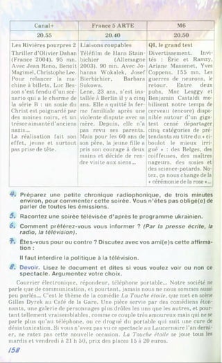 Canal+ France 5 ARTE M6
20.55 20.40 20.50
Les Rivières pourpres 2
Thriller d’Olivier Dahan
(France 2004). 95 mn.
Avec Jean Reno, Benoît
Magimel, Christophe Lee.
Pour relancer la ma­
chine à billets, Luc Bes­
son s’est fendu d’un scé­
nario qui a le charme de
la série B : un sosie du
Christ est poignardé par
des moines noirs, et un
trésor aimanté d’anciens
nazis...
La réalisation fait son
effet, jeune et surtout
pas prise de tête.
Liaisons coupables
Téléfilm de Hans Stain-
bichier (Allemagne
2003). 90 mn. Avec Jo-
hanna Wokalek, Josef
Bierbichier, Barbara
Sukowa.
Lene, 23 ans, s’est ins­
tallée à Berlin il y a cinq
ans. Elle a quitté la fer­
me familiale après une
violente dispute avec sa
mère. Depuis, elle n’a
pas revu ses parents.
Mais pour les 60 ans de
son père, la jeune fille a
pris son courage à deux
mains et décide de ren­
dre visite aux siens...
QI, le grand test
Divertissement. Invi­
tés : Éric et Ramzy,
Ariane Massenet, Yves
Coppens. 155 mn. Les
guerres de neurons, le
retour. Entre deux
pubs, Mac Lesggy et
Benjamin Castaldi mo­
bilisent notre temps de
cerveau (encore) dispo­
nible autour d’un giga-
test censé départager
cinq catégories de pré­
tendants au titre du ♦ci-
boulot le mieux irri­
gué » : des Belges, des
coiffeuses, des maîtres
nageurs, des sosies et
des science-potards. No­
tez, ça nous change de la
«cérémonie de la rose »...
4*. Préparez une petite chronique radiophonique, de trois minutes
environ, pour commenter cette soirée. Vous n’êtes pas obligé(e) de
parler de toutes les émissions.
5. Racontez une soirée télévisée d’après le programme ukrainien.
S. Comment préférez-vous vous informer ? (Par la presse écrite, la
radio, la télévision).
î * Êtes-vous pour ou contre ? Discutez avec vos am i(e)s cette affirma­
tion :
Il faut interdire la politique à la télévision.
8, Devoir. Lisez le document et dites si vous voulez voir ou non ce
spectacle. Argumentez votre choix.
Courrier électronique, répondeur, téléphone portable... Notre société ne
parle que de communication, et pourtant, jamais nous ne nous sommes aussi
peu parlés... C’est le thème de la comédie La Touche étoile, que met en scène
Gilles Dyrek au Café de la Gare. Une pièce servie par des comédiens éton­
nants, une galerie de personnages plus drôles les uns que les autres, et pour­
tant tellement vraisemblables, comme ce couple très amoureux mais qui ne se
parle plus qu’au téléphone, ou ce drogué du portable qui suit une cure de
désintoxication. Si vous n’avez pas vu ce spectacle au Laucernaire l’an derni­
er, ne ratez pas cette nouvelle occasion. La Touche étoile se joue tous les
mardis et vendredi à 21 h 50, prix des places 15 à 20 euros.
/58
 