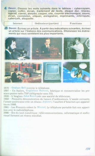 4, Devoir. Classez les mots suivants dans le tableau : cybercopain,
copier, coller, écran, traitem ent de texte, disque dur, réseau,
logiciel, davier, annuler, couper, site, courrier électronique, souris,
écran, connexion, cliquer, enregistrer, imprimante, internaute,
cybercafé, disquette.
Internet Ordinateur (parties) Fonctions
/0» Devoir. Écrivez un article. À partir des indications suivantes, écrivez
un article sur l’histoire des communications. Choisissez les événe­
ments qui vous semblent les plus importants.
1876 - Graham Bell invente le téléphone.
1897 - Un Italien, Guglielmo Marconi, fabrique et commercialise les pre­
miers postes radio TSF (télégraphe sans fil).
1926 - L’Anglais John Baird crée une société de télévision.
1968 - Première démonstration de liaison d’ordinateurs. L’année suivante,
l’armée américaine crée un réseau Arpunet, l’ancêtre d’Internet qui apparaî­
tra en 1980.
1981 - Les Français créent le Minitel. Le téléphone portable fait son appari­
tion avec le radiotéléphone.
2000 - Ère du tout numérique : télécommunications, informatique et audio­
visuel forment un réseau mondial.
І5Я
 