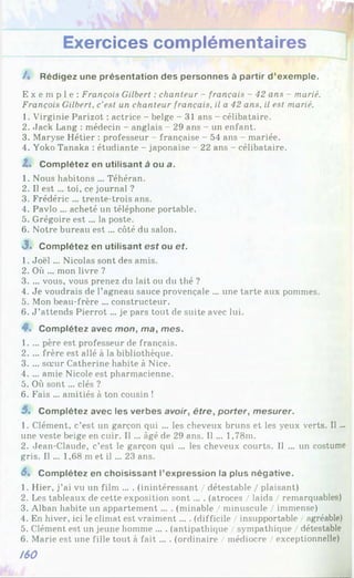 Exercices complémentaires
/. Rédigez une présentation des personnes à partir d’exemple.
E x e m p l e : François Gilbert : chanteur - français - 42 ans - marié.
François Gilbert, c'est un chanteur français, il a 42 ans, il est marié.
1. Virginie Parizot : actrice - belge - 31 ans - célibataire.
2. Jack Lang : médecin - anglais - 29 ans - un enfant.
3. Maryse Hétier : professeur - française - 54 ans - mariée.
4. Yoko Tanaka : étudiante - japonaise - 22 ans - célibataire.
Z< Complétez en utilisant à ou a.
1. Nous habitons ... Téhéran.
2. Il est ... toi, ce journal ?
3. Frédéric ... trente-trois ans.
4. Pavlo ... acheté un téléphone portable.
5. Grégoire e st... la poste.
6. Notre bureau est ... côté du salon.
3 . Complétez en utilisant est ou ef.
1. Joël ... Nicolas sont des amis.
2. Où ... mon livre ?
3. ... vous, vous prenez du lait ou du thé ?
4. Je voudrais de l’agneau sauce provençale ... une tarte aux pommes.
5. Mon beau-frère ... constructeur.
6. J ’attends Pierrot ... je pars tout de suite avec lui.
4*. Complétez avec mon, ma, mes.
1. ... père est professeur de français.
2. ... frère est allé à la bibliothèque.
3. ... soeur Catherine habite à Nice.
4. ... amie Nicole est pharmacienne.
5. Où sont... clés ?
6. Fais ... amitiés à ton cousin !
5. Complétez avec les verbes avoir, être, porter, mesurer.
1. Clément, c’est un garçon qui ... les cheveux bruns et les yeux verts. Il ...
une veste beige en cuir. Il ... âgé de 29 ans. Il ... 1,78m.
2. Jean-Claude, c’est le garçon qui ... les cheveux courts. Il ... un costume
gris. Il ... 1,68 m et il ... 23 ans.
6% Complétez en choisissant l’expression la plus négative.
1. Hier, j’ai vu un film ... . (inintéressant / détestable / plaisant)
2. Les tableaux de cette exposition sont... . (atroces / laids / remarquables)
3. Alban habite un appartement ... . (minable / minuscule / immense)
4. En hiver, ici le climat est vraiment... . (difficile / insupportable / agréable)
5. Clément est un jeune homme ... . (antipathique / sympathique / détestable
6. Marie est une fille tout à fa it... . (ordinaire / médiocre / exceptionnelle)
/60
 