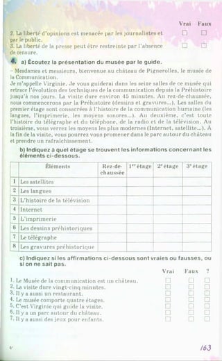Vrai Faux
2. La liberté d’opinions est menacée par les journalistes et
par le public.
3. La liberté de la presse peut être restreinte par l’absence
de censure.
4% a) Écoutez la présentation du musée par le guide.
Mesdames et messieurs, bienvenue au château de Pignerolles, le musée de
la Communication.
Je m’appelle Virginie. Je vous guiderai dans les seize salles de ce musée qui
retrace l’évolution des techniques de la communication depuis la Préhistoire
jusqu'à nos jours. La visite dure environ 45 minutes. Au rez-de-chaussée,
nous commencerons par la Préhistoire (dessins et gravures...). Les salles du
premier étage sont consacrées à l’histoire de la communication humaine (les
langues, l’imprimerie, les moyens sonores...). Au deuxième, c’est toute
l’histoire du télégraphe et du téléphone, de la radio et de la télévision. Au
troisième, vous verrez les moyens les plus modernes (Internet, satellite...). À
la fin de la visite, vous pourrez vous promener dans le parc autour du château
et prendre un rafraîchissement.
b) Indiquez à quel étage se trouvent les informations concernant les
éléments ci-dessous.
Éléments Rez-de-
chaussée
1erétage 2''étage 3Pétage
1 Les satellites
2 Les langues
3 L’histoire de la télévision
4 Internet
5 L’imprimerie
6 Les dessins préhistoriques
7 Le télégraphe
8 Les gravures préhistorique
c) Indiquez si les affirmations ci-dessous sont vraies ou fausses, ou
si on ne sait pas.
Vrai Faux 9
1■Le Musée de la communication est un château. □ □ □
2. La visite dure vingt-cinq minutes. □ □ □
3. Il y a aussi un restaurant. □ □ □
L Le musée comporte quatre étages. □ □ □
5. C’est Virginie qui guide la visite. □ □ □
6»Il y a un parc autour du château. □ □ □
Il y a aussi des jeux pour enfants. □ □ □
e* /63
□ □
□ □
 