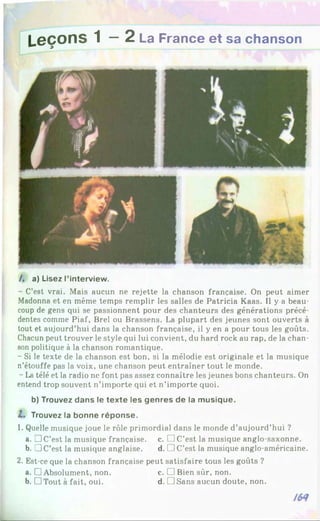 Leçons 1 — 2 La France et sa chanson
/ . a) Lisez l’in te rv ie w .
- C’est vrai. Mais aucun ne rejette la chanson française. On peut aimer
Madonna et en même temps remplir les salles de Patricia Kaas. Il y a beau­
coup de gens qui se passionnent pour des chanteurs des générations précé­
dentes comme Piaf, Brel ou Brassens. La plupart des jeunes sont ouverts à
tout et aujourd’hui dans la chanson française, il y en a pour tous les goûts.
Chacun peut trouver le style qui lui convient, du hard rock au rap, de la chan­
son politique à la chanson romantique.
- Si le texte de la chanson est bon, si la mélodie est originale et la musique
n’étouffe pas la voix, une chanson peut entraîner tout le monde.
- La télé et la radio ne font pas assez connaître les jeunes bons chanteurs. On
entend trop souvent n’importe qui et n’importe quoi.
b) Trouvez d a n s le te x te les g e n re s d e la m u s iq u e .
Z. Trouvez la b o n n e ré p o n s e .
1. Quelle musique joue le rôle primordial dans le monde d’aujourd’hui ?
a. □ C’est la musique française, c. □ C’est la musique anglo-saxonne.
b. !J C’est la musique anglaise. d. [ ]C’est la musique anglo-américaine.
2. Est-ce que la chanson française peut satisfaire tous les goûts ?
a. □ Absolument, non. c. □ Bien sûr, non.
b. DTout à fait, oui. d. DSans aucun doute, non.
 