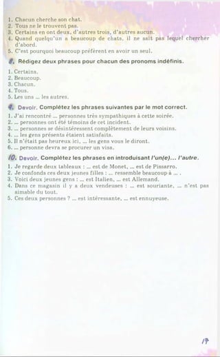 1. Chacun cherche son chat.
2. Tous ne le trouvent pas.
3. Certains en ont deux, d’autres trois, d’autres aucun.
4. Quand quelqu’un a beaucoup de chats, il ne sait pas lequel chercher
d’abord.
5. C’est pourquoi beaucoup préfèrent en avoir un seul.
t . Rédigez deux phrases pour chacun des pronoms indéfinis.
1. Certains.
2. Beaucoup.
3. Chacun.
4. Tous.
5. Les uns ... les autres.
Devoir. Complétez les phrases suivantes par le mot correct.
1. J ’ai rencontré ... personnes très sympathiques à cette soirée.
2.. .. personnes ont été témoins de cet incident.
3.. .. personnes se désintéressent complètement de leurs voisins.
4.. .. les gens présents étaient satisfaits.
5. Il n’était pas heureux ici, ... les gens vous le diront.
6.. .. personne devra se procurer un visa.
10% Devoir. Complétez les phrases en introduisant l ’un(e)... l ’autre.
1. Je regarde deux tableaux : ... est de Monet, ... est de Pissarro.
2. Je confonds ces deux jeunes filles : ... ressemble beaucoup à ... .
3. Voici deux jeunes gens : ... est Italien, ... est Allemand.
4. Dans ce magasin il y a deux vendeuses : ... est souriante, ... n’est pas
aimable du tout.
5. Ces deux personnes ? ... est intéressante, ... est ennuyeuse.
/ f
 