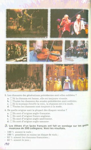 3. Les chansons des générations précédentes sont-elles oubliées ?
a. □ Si la chanson est bonne, elle est toujours vivante.
b. □ Toutes les chansons des années précédentes sont oubliées.
c. □ Si la musique étouffe la voix, la chanson est à la mode.
d. TiToutes les chansons sont toujours à la mode.
4. De quelle origine sont la plupart des disques vendus ?
a. □ Ils sont d’origine anglo-française.
b. □ Ils sont d’origine franco-anglaise.
c. □ Ils sont d’origine anglo-américaine.
d. □ Ils sont d’origine anglo-saxonne.
3, Les é lè v e s d ’un ly c é e fra n ç a is o n t fa it un s o n d a g e su r les goûts
m u s ic a u x d e 2 0 0 c o llé g ie n s . V o ici les ré s u lta ts .
- 100 % aiment le rock ;
- 100 % possèdent au moins un disque de rock ;
- 92 % aiment les chansons françaises ;
- 68 % aiment le jazz ;
/fO
 