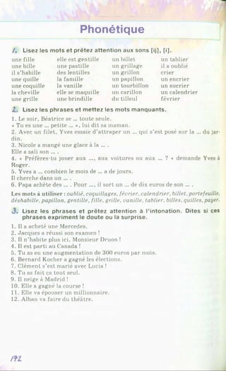 Phonétique
mots et prêtez attention aux sons
/. Lisez les
une fille
une bille
il s’habille
une quille
une coquille
la cheville
une grille
elle est gentille
une pastille
des lentilles
la famille
la vanille
elle se maquille
une brindille
un billet
un grillage
un grillon
un papillon
un tourbillon
un carillon
du tilleul
[ij], [i].
un tablier
il a oublié
crier
un encrier
un sucrier
un calendrier
février
Z. Lisez les phrases et mettez les mots manquants.
1. Le soir, Béatrice se ... toute seule.
♦Tu es une ... petite ... *, lui dit sa maman.
2. Avec un filet, Yves essaie d’attraper un ... qui s’est posé sur la ... du jar­
din.
3. Nicole a mangé une glace à la ... .
Elle a sali son ... .
4. « Préfères-tu jouer aux ..., aux voitures ou aux ... ? * demande Yves à
Roger.
5. Yves a ... combien le mois de ... a de jours.
Il cherche dans un ... .
6. Papa achète des ... . Pour .... il sort un ... de dix euros de son ... .
Les mots à utiliser : oublié, coquillages, février, calendrier, billet, portefeuille,
déshabille, papillon, gentille, fille, grille, vanille, tablier, billes, quilles, payer.
3 . Lisez les phrases et prêtez attention à l’intonation. Dites si ces
phrases expriment le doute ou la surprise.
1. Il a acheté une Mercedes.
2. Jacques a réussi son examen !
3. Il n’habite plus ici. Monsieur Druon !
4. Il est parti au Canada !
5. Tu as eu une augmentation de 300 euros par mois.
6. Bernard Kocher a gagné les élections.
7. Clément s’est marié avec Lucia !
8. Tu as fait ça tout seul.
9. Il neige à Madrid !
10. Elle a gagné la course !
11. Elle va épouser un millionnaire.
12. Alban va faire du théâtre.
 