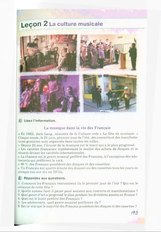 Leçon 2 La culture musicale
/, Lisez l’information.
La musique dans la vie des Français
k En 1982, Jack Lang, ministre de la Culture crée « La fête de musique. »
Chaque année, le 21 juin, premier jour de l’été, des concerts et des manifesta-
? tions gratuites sont organisés dans toutes les villes.
I » Depuis 25 ans, l’écoute de la musique est le loisir qui a le plus progressé.
* Les variétés françaises représentent la moitié des achats de disques et se
‘ situent devant les variétés internationales.
I k La chanson est le genre musical préféré des Français, à l’exception des ado­
lescents qui préfèrent le rock.
I ►
90 % des Français possèdent des disques et des cassettes.
I ►
Un Français sur quatre écoute des disques ou des cassettes tous les jours ou
presque (un sur dix en 1975).
I . Répondez aux questions.
1. Comment les Français rencontrent-ils le premier jour de l’été ? Qui est le
I créateur de cette fête ?
: 2. Quelle somme faut-il payer pour assister aux concerts et manifestations ?
3. Quel genre d’art a progressé le plus pendant les dernières années en France ?
; 4. Quel est le loisir préféré des Français ?
| 5. Les adolescents, quel genre musical préfèrent-ils ?
■ 6. Est-cevrai que la majorité des Français possèdent des disques et des cassettes ?
/ W
 