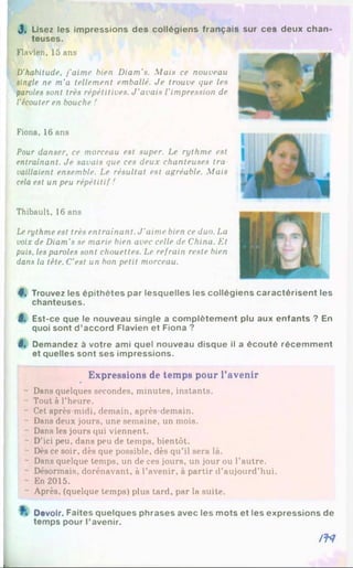 J, Usez les impressions des collégiens français sur ces deux chan
teuses.
Flavien, 15 ans
D'habitude, j’aime bien Diam's. Mais ce nouveau
single ne m'a tellement emballé. Je trouve que les
paroles sont très répétitives. J ’avais l’impression de
l'écouter en bouche !
Fiona, 16 ans
Pour danser, ce morceau est super. Le rythme est
entraînant. Je savais que ces deux chanteuses tra
vaillaient ensemble. Le résultat est agréable. Mais
cela est un peu répétitif !
Thibault, 16 ans
Lerythme est très entraînant. J ’aime bien ce duo. La
voix de Diam's se marie bien avec celle de China. Et
puis, les paroles sont chouettes. Le refrain reste bien
dans la tête. C’est un bon petit morceau.
4, Trouvez les épithètes par lesquelles les collégiens caractérisent les
chanteuses.
5 , Est-ce que le nouveau single a complètement plu aux enfants ? En
quoi sont d ’accord Flavien et Fiona ?
6, Demandez à votre ami quel nouveau disque il a écouté récemment
et quelles sont ses impressions.
Expressions de temps pour l'avenir
- Dans quelques secondes, minutes, instants.
- Tout à l’heure.
- Cet après-midi, demain, après-demain.
- Dans deux jours, une semaine, un mois.
Dans les jours qui viennent.
- D’ici peu, dans peu de temps, bientôt.
- Dès ce soir, dès que possible, dès qu’il sera là.
- Dans quelque temps, un de ces jours, un jour ou l’autre.
- Désormais, dorénavant, à l’avenir, à partir d’aujourd’hui.
- En 2015.
- Après, (quelque temps) plus tard, par la suite.
Devoir. Faites quelques phrases avec les mots et les expressions de
temps pour l'avenir.
/f4
 