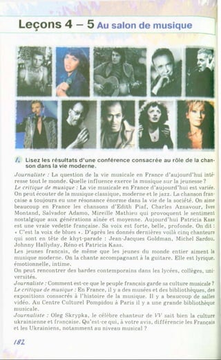 / . Lisez les résultats d ’une conférence consacrée au rôle de la chan­
son dans la vie moderne.
Journaliste : La question de la vie musicale en France d’aujourd’hui inté­
resse tout le monde. Quelle influence exerce la musique sur la jeunesse ?
Le critique de musique : La vie musicale en France d’aujourd’hui est variée.
On peut écouter de la musique classique, moderne et le jazz. La chanson fran­
çaise a toujours eu une résonance énorme dans la vie de la société. On aime
beaucoup en France les chansons d’Edith Piaf, Charles Aznavour, Ives
Montand, Salvador Adamo, Mireille Mathieu qui provoquent le sentiment
nostalgique aux générations aînée et moyenne. Aujourd’hui Patricia Kaas
est une vraie vedette française. Sa voix est forte, belle, profonde. On dit :
« C’est la voix de blues ». D’après les donnés dernières voilà cinq chanteurs
qui sont en tête de khyt-parade : Jean-Jacques Goldman, Michel Sardou,
Johnny Hallyday, Réno et Patricia Kaas.
Les jeunes français, de même que les jeunes du monde entier aiment la
musique moderne. On la chante accompagnant à la guitare. Elle est lyrique,
émotionnelle, intime.
On peut rencontrer des bardes contemporains dans les lycées, collèges, uni­
versités.
Journaliste :Comment est-ce que le peuple français garde sa culture musicale ?
Le critique de musique : En France, il y a des musées et des bibliothèques, des
expositions consacrés à l’histoire de la musique. Il y a beaucoup de salles
vidéo. Au Centre Culturel Pompidou à Paris il y a une grande bibliothèque
musicale.
Journaliste : Oleg Skrypka, le célèbre chanteur de W sait bien la culture
ukrainienne et française. Qu’est-ce qui, à votre avis, différencie les Français
et les Ukrainiens, notamment au niveau musical ?
181
 