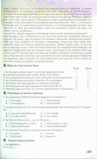 Oleg Scrypka : Il y a eu en France une rupture avec la tradition, je pense
notamment à la musique traditionnelle, aux légendes, à l’architecture...
alors que ces domaines différents conservent encore aujourd’hui une grande
importance chez nous. Je crois que cela est lié au fait que les Français sont les
gens de la ville, alors que les Ukrainiens restent profondément attachés à la
campagne. Cela transparaît notamment dans la notion de «fête * : en France,
on mange, boit et parle alors qu’en Ukraine, c’est beaucoup plus vivant. Les
émotions ne sont pas dissimulées, mais au contraire à fleur de peau, on
chante, on rit, on pleure...
Journaliste : Quels rapports entretenez-vous avec la musique française ?
Oleg Scrypka : Il y a toujours eu un lien fort entre les musiciens slaves et
français. Je pense, par exemple, à la chanson française réalistes des années
1930 qui s’est inspirée la musique romantique russe qui était alors très
présentée dans les fameux cabarets parisiens. Dans l’autre sens, je trouve
que la musique russe a été très influencée par les compositeurs français. Je
regrette simplement que la musique rock, voire hard rock, comme celle que
je joue avec W ait du mal à trouver son public en France. D’ailleurs, quand
nous y faisions des concerts, nous présentions une version plus acoustique de
nos chansons, dans le genre du rock alternatif joué par les Têtes raides ou
NoirDésir et qui rencontre un grand succès.
ik Dites si c ’est vrai ou faux.
1. La musique romantique russe était présentée dans
les cabarets parisiens des année 30 du XXesiècle.
2. Les compositeurs français ont influencé la musique russe.
3. Les Ukrainiens sont plus attachés à la campagne.
4. La France sait bien garder sa culture musicale.
5. Les Français ont bien compris le hard rock de VV.
6. Oleg Skrypka sait bien la culture ukrainienne et française
3
»Choisissez la bonne réponse.
Vrai Faux
□ □
□ □
□ □
□ □
□ □
. □ □
1. Les chansons d’Edith Piaf provoquent le sentiment :
a. □ héroïque c. □ romantique
b. □ nostalgique d. J sentimental
2. La présentation d’une version plus acoustique des chansons de W rencon­
tre :
a. □ une incompréhension c. □ un intérêt
b. □ un désintérêt d. □ un succès
3. La fête en France e st... qu’en Ukraine.
a. □ beaucoup plus vivant c. J moins plus vivant
b. j plus intéressant d. T aussi intéressant
4. La chanson française a toujours eu une résonance :
a. □ énorme c. C active
b. □ profonde d. J passive
4, Trouvez dans le texte :
~ les épithètes :
la vie(l)... ;
 