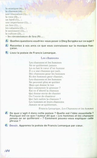 la musique (4)... ;
la chanson (4)... ;
une résonance (1)... ;
la voix (3)... ;
un bard (1)... ;
une importance (1)... ;
un lien (1)... ;
les cabarets (2)... ;
le sentiment (1)... ;
la culture (2)... ;
- les circonstances de lieu (8)....
5 , Quelles questions voudriez-vous poser à Oleg Scrypka sur ce sujet ?
6. Racontez à vos amis ce que vous connaissez sur la musique fran­
çaise.
î . Lisez la poésie de Francis Lemarque.
Les chansons
Les chansons et les hommes
Ne se quitteront jamais
Là ou bat le cœur d’un homme
Il y a une chanson qui naît.
Des chansons pour les hommes
Et des hommes pour chanter.
Les chansons et les hommes
Ne peuvent plus se quitter
Mais qui donne le ton
Qui commence le premier ?
Est-ce d’abord la chanson
Qui donne envie de chanter
Ou l’envie de chanteur
Qui fait naître la chanson ?
Les hommes et leurs chansons
Jamais ne se quitteront.
Francis Lemarque, Les Chansons et les hommes
8 . De quoi s’agit-il dans cette poésie ? Quelle est l'idée essentielle ?
Pourquoi est ce que l’auteur dit que « Les hommes et les chansons
jamais ne se quitteront » ? Comment pouvez-vous expliquer cette
phrase ?
8, Devoir. Apprenez la poésie de Francis Lemarque par cœur.
188
 