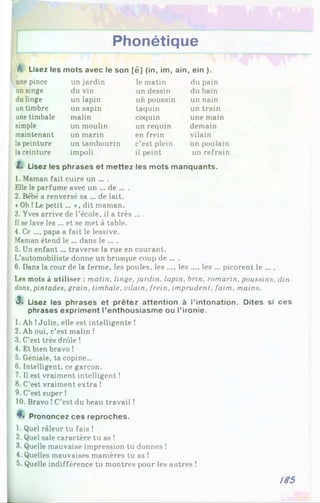 Phonétique
A Lisez les mots avec le son [é] (in, im, ain, ein ).
une pince un jardin le matin du pain
un singe du vin un dessin du bain
du linge un lapin un poussin un nain
un timbre un sapin taquin un train
une timbale malin coquin une main
simple un moulin un requin demain
maintenant un marin en frein vilain
la peinture un tambourin c’est plein un poulain
laceinture impoli il peint un refrain
2. Lisez les phrases et mettez les mots manquants.
1. Maman fait cuire un ... .
Elle le parfume avec un ... de ... .
2. Bébé a renversé sa ... de lait.
«Oh !Le petit... », dit maman.
3. Yves arrive de l’école, il a très ... .
Il se lave les ... et se met à table.
4. Ce .... papa a fait le lessive.
Maman étend le ... dans le ... .
5. Un enfant... traverse la rue en courant.
L’automobiliste donne un brusque coup de ... .
6. Dans la cour de la ferme, les poules, les ..., les ..., les ... picorent le ... .
Les mots à utiliser : matin, linge, jardin, lapin, brin, romarin, poussins, din
dons, pintades, grain, timbale, vilain, frein, imprudent, faim, mains.
3« Lisez les phrases et prêtez attention à l’intonation. Dites si ces
phrases expriment l’enthousiasme ou l’ironie.
1. Ah !Julie, elle est intelligente !
2. Ah oui, c’est malin !
3. C’est très drôle !
4. Et bien bravo !
5. Géniale, ta copine...
6. Intelligent, ce garçon.
7. Il est vraiment intelligent !
8. C'est vraiment extra !
9. C’est super !
10. Bravo !C’est du beau travail !
Prononcez ces reproches.
1. Quel râleur tu fais !
2. Quel sale caractère tu as !
3. Quelle mauvaise impression tu donnes !
4. Quelles mauvaises manières tu as !
5. Quelle indifférence tu montres pour les autres !
185
 