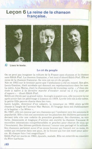 Leçon 6 La reine de la chanson
française.
/ . Lisez le texte.
Le cri du peuple
On ne peut pas imaginer la culture de la France sans chanson et la chanson
sans Edith Piaf. La chanson française, c’est tout d’abord Edith Piaf. Elle est
reine de la chanson française. Sa voix est un cri du peuple.
Née en 1915 sur le trottoir parce que l’ambulance a été en retard. Son père,
Louis Gassion, était acrobate qui donnait ses représentations dans les rues.
La mère, Lina Marsa, était la chansonnette de troisième sorte. « J'étais des
tinée à naître à la dernière marche d'escalier social où il n’y avait pas
d’espoirs » - disait Edith Piaf.
Edith est élevée par sa grand-mère. Aveugle à quatre ans, elle recouvre la vue
après avoir fait un pèlerinage à Liseaux en 1919. Livrée très tôt à elle-même,
la petite fille pauvre chante dans les rues.
Louis Leplée, directeur d’un cabaret, la remarque en 1935 alors qu’elle
chante à l’angle de l’avenue Mac Mahon. Il l’engage dans son établissement
et la baptise « La Môme ».
En 1937, elle est connue par ses chansons qui l’amènent vers les sommets de
popularité. Elle a fait son ascension sur les planches des théâtres parisiens et
devient très vite une vedette de première grandeur. Ses chansons, sa voix
forte, émouvante et tragique d’actrice ont enrichi la chanson française de
nouvelles intonations compréhensibles et proches pour chacun de ceux qui
l’écoutaient. Ses thèmes préférés étaient l’amour non partagé et la solitude.
Ses chansons parlaient aussi d’un jeune homme qui fonçait sur sa moto, du
soldat qui retourne dans son pays, de la femme qui tue son mari pour jalou­
sie. Et chaque fois c’est magnifique !
Edith Piaf est morte en 1963, épuisée, malade. Elle est enterrée au cimetière
du Père-Lachaise.
/86
 