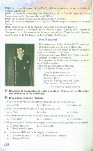 1948, la rencontre avec Edith Piaf, cette rencontre a changé le destin de
Charles Aznavour.
1950, la tournée à travers les États-Unis et le Canada avec la troupe
Compagnon de la chanson, devient célèbre.
1990, est nommé Ambassadeur permanent en Arménie.
1997, est nommé Officier de la Légion d’Honneur par le président Jacques
Chirac.
2000, mise en scène de la comédie consacrée à Toulouse-Lautrec.
Utilise les mots : le Phénomène de show business, le grand petit homme, le
chanteur triste, classique de la chanson romantique. Napoléon de la chanson,
deux heures de la tendresse, de la nostalgie et d'amour.
1vt*n Montant!
1921, naissance, Italie, la famille d’un ouvrier.
1936, déménage en France, à Marseille.
1938, débute sur une scène de Marseille comme
chanteur, danseur, imitateur.
1942, rencontre avec Edith Piaf, cette rencontre
a changé le destin de Montand.
1944, pendant la libération de Paris il a chanté
ses Feuilles mortes.
1956, un grand succès à Moscou.
1991, à l’âge de 70 ans, la mort.
Dans la gloire du matin
J ’ai le monde dans ma main.
Ah, mon Dieu !
Car c’est l’aube, car c’est l’aube.
C’est demain !C’est demain !
C'est l’aube, Flavien Monod
6, Racontez la biographie de votre chanteur (chanteuse) préféré(e) et
son rôle dans la vie artistique.
Choisissez la bonne réponse.
1. Charles Aznavour est né dans la famille qui est venue de la :
a. JGrèce b.□ Turquie c.H Arménie
2. Charles Aznavour chante en solo pendant ...ans.
a. ]huit b. Ddix c. □ trois
3. En 1990 Aznavour est nommé Ambassadeur permanent en :
a._ Pologne b. □ Ukraine c. □ Arménie
4. Il se consacre à un nouveau projet de comédie musicale dédiée au peintre :
a. □ Henri Matisse b, □ Van Gogh
c. [ !Toulouse-Lautrec
5. ... le nomme Officier de la Légion d’Honneur.
a. f 1Nicolas Sarkozy b. HJ François Mitterrand
c. □ Jacques Chirac
/ / /
_
_ I
 