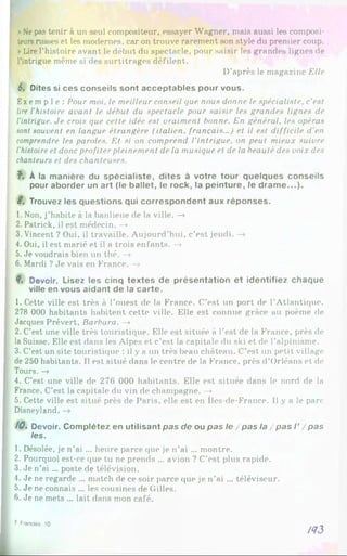 »Nepas tenir à un seul compositeur, essayer Wagner, mais aussi les composi­
teursrusses et les modernes, car on trouve rarement son style du premier coup.
►
Lire l’histoire avant le début du spectacle, pour saisir les grandes lignes de
l’intrigue même si des surtitrages défilent.
D’après le magazine Elle
6. Dites si ces conseils sont acceptables pour vous.
Exempl e: Pour moi. le meilleur conseil que nous donne le spécialiste, c’est
lire l'histoire avant le début du spectacle pour saisir les grandes lignes de
l’intrigue. Je crois que cette idée est vraiment bonne. En général, les opéras
sont souvent en langue étrangère (italien, français...) et il est difficile d'en
comprendre les paroles. Et si on comprend l’intrigue, on peut mieux suivre
l'histoireet donc profiter pleinement de la musique et de la beauté des voix des
chanteurs et des chanteuses.
f. À la manière du spécialiste, dites à votre tour quelques conseils
pour aborder un art (le ballet, le rock, la peinture, le dram e...).
8, Trouvez les questions qui correspondent aux réponses.
1. Non, j’habite à la banlieue de la ville. -»
2. Patrick, il est médecin. —
»
3. Vincent ? Oui, il travaille. Aujourd’hui, c’est jeudi. —
»
4. Oui, il est marié et il a trois enfants. —
»
5. Je voudrais bien un thé. —
»
6. Mardi ? Je vais en France. —
»
9. Devoir. Lisez les cinq textes de présentation et identifiez chaque
ville en vous aidant de la carte.
1. Cette ville est très à l’ouest de la France. C’est un port de l’Atlantique.
278 000 habitants habitent cette ville. Elle est connue grâce au poème de
Jacques Prévert, Barbara. —
»
2. C’est une ville très touristique. Elle est située à l'est de la France, près de
la Suisse. Elle est dans les Alpes et c’est la capitale du ski et de l’alpinisme.
3. C’est un site touristique : il y a un très beau château. C’est un petit village
de 250 habitants. Il est situé dans le centre de la France, près d’Orléans et de
Tours. -»
4. C’est une ville de 276 000 habitants. Elle est située dans le nord de la
France. C’est la capitale du vin de champagne. —
>
5. Cette ville est situé près de Paris, elle est en îles-de-France. 1
1y a le parc-
Disneyland.
/0 . Devoir. Complétez en utilisant pas de ou pas le / pas la / pas I ’ /p a s
les.
1. Désolée, je n’ai ... heure parce que je n’ai ... montre.
2. Pourquoi est-ce que tu ne prends ... avion ? C'est plus rapide.
3. Je n’ai ... poste de télévision.
4. Je ne regarde ... match de ce soir parce que je n’ai ... téléviseur.
5. Je ne connais ... les cousines de Gilles.
6. Je ne mets ... lait dans mon café.
/43
7 Franaas. 10
 