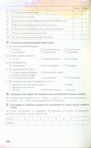 Vrai Faux
4 C’était un siècle dernier
5 C’est un art martial
6 La capoeira est un mélange d’activités différentes
7 Elle a été inventée par des esclaves noirs
8 C’était pour se défendre des maîtres hollandais
9 C’est un entraînement guerrier
10 La danse était pour tromper l’ennemi
3» Trouvez la (les) bonne(s) réponse(s).
1. Cet art martial développe :
□ la force
□ la mémoire
2. 1
1faut avoir le sens de :
□ la vie
3. La musique est :
□ importante
4. Un capoeriste est vêtu :
] d’une chemise blanche
□ d’une ceinture rouge
[ ] d’un pantalon blanc
]la coordination
la souplesse
□ l’improvisation
□ elle s’accélère
ila robustesse
M’équilibre
□ du rythme
□ classique
□ d’une corde rouge
□ de sandales [J d’un maillot
5. Être maître en capoeira signifie savoir :
□ jouer de tous les instruments . lutter
] grimper aux arbres
Li danser □ faire l’acrobatie □ chanter
Expliquez les règles de capoeira en complétant le texte suivant.
Les pratiquants forment un ... . Deux ... sont au ... et ne doivent pas se ... •
Les autres ... et ... de la musique pendant ce temps-là.
5 . Complète le tableau suivant en remettant les mots dans l’ordre du
texte.
a) centre, b) combat, c) chantent, d) musique, e) cercle, f) partenaire,
g) durer, h) ronde, i) joue, j) toucher.
mots a b c d e f g h i j
ordre
 