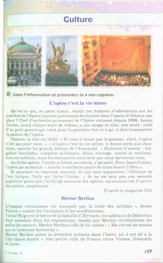 Culture
/. Lisez l’information et présentez-la à vos copains.
L’opéra c’est la vie même
Qu’est-ce qui, au petit matin, réunit ces dizaines d’adorateurs sur les
marches de l’Opéra Garnier patientant des heures dans l’espoir d’obtenir une
place ? Chef d’orchestre permanent de l’Opéra national depuis 1996, James
Conlon, avant chaque lever de rideau, a une image en tête, une seule : celle
d’un petit garçon qui vient pour la première fois et à qui il doit transmettre
la passion de l’opéra.
Passion, le mot est lâché. * Si vous n’aimez pas la passion, alors, l’opéra
n’est pas pour vous. ♦ ♦ L’opéra c’est la vie même, il donne accès aux émo­
tions, raconte les grands thèmes de l’humanité. * Histoires d’amour , tra­
gédies familiales, complots politiques, désir, courage, vanité et trahison,
tout est sublime, mais les sentiments sont ceux que nous éprouvons tous.
Au fil desopéras, l’oreille se forme, se veloutc, s’agrandit. Pour James Conlon.
l’opéra par sa beauté, « touche la meilleure partie de notre âme et l’élève ♦.
Et pourtant on reproche souvent, et non sans arguments, l’élitisme de
l’art lyrique. Voilà qui fâche Conlon. « Je ne me sens pas une seconde
supérieur parce que j’ai dirigé soixante-dix opéras, ma mission est d’ouvrir
des portes, simplement.
D’après le magazine Elle
Hector Berlioz
L’époque romantique est marquée par la lutte des artistes « Jeune
France *contre les classiques et les académiciens.
Victor Hugo est le héros de la bataille d'Hernani, les tableaux de Delacroix
font scandale dans les expositions, tandis que Berlioz révolutionne les
salles de concert. Hector Berlioz a dit de lui-même : * Ma vie est un roman
qui m’intéresse beaucoup ».
Hector Berlioz passe sa première enfance dans l’Isère, où il est né à la
Côte-Saint-André ♦ très petite ville de France entre Vienne, Grenoble
et Lyon.
1 Ftanaas 10 / < n
 