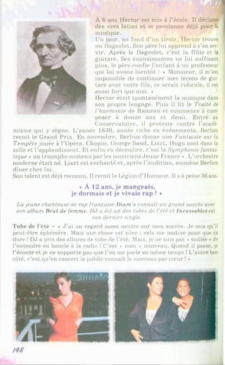 À 6 ans Hector est mis à l’école. Il déclame
des vers latins et se passionne déjà pour là
musique.
Un jour, au fond d’un tiroir. Hector trouve
un flageolet. Son père lui apprend à s’en ser­
vir. Après le flageolet, c’est la flûte et là
guitare. Ses connaissances ne lui suffisant
plus, le père confie l’enfant à un professeur
qui lui avoue bientôt : * Monsieur, il m’est
impossible de continuer mes leçons de gui­
tare avec votre fils, ce serait ridicule, il est
aussi fort que moi. *
Hector écrit spontanément la musique dans
son propre langage. Puis il lit le Traité dt
r/iarmonie de Rameau et commence à com­
poser à douze ans et demi. Entré au
Conservatoire, il proteste contre l’acadé­
misme qui y règne. L’année 1830, année riche en événements. Berlioz
reçoit le Grand Prix. En novembre, Berlioz donne une Fantaisie sur la
Tempête jouée à l’Opéra. Chopin, George Sand, Liszt, Hugo sont dans la
salle et l’applaudissent. Et enfin en décembre, c’est la Symphonie fantas
tique • un triomphe soutenu parles musiciens Jeune France *. L’orchestre
moderne était né. Liszt est enchanté et, après l’audition, emmène Berlioz
dîner chez lui.
Son talent est déjà reconnu. Il reçoit la Légion d’Honneur. Il a à peine 36 ans.
« À 12 ans, je mangeais,
je dormais et je vivais rap ! *
La jeune chanteuse de rap française Diam’s connaît un grand succès avec
son album Brut de femme. DJ a été un des tubes de l'été et Incassables est
son dernier single.
Tube de l’été - « J ’ai un regard assez neutre sur mon succès. Je sais qu’il
peut-être éphémère. Mais une chose est sûre : cela me motive pour que ça
dure ! DJ a pris des allures de tube de l’été. Mais, je ne suis pas « soûlée *de
l’entendre en boucle à la radio î C’est ♦ mon * morceau. Quand il passe, je
l’écoute et je ne supporte pas que l’on me parle en même temps !L’autre bon
côté, c’est qu’en concert le public connaît le morceau par cœur ! »
N 8
 
