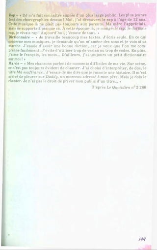 Rap - « DJ m’a fait connaître auprès d’un plus large public. Les plus jeunes
font des chorégraphies dessus ! Moi, j’ai découvert le rap à l’âge de 12 ans.
Cette musique-là ne plaît pas toujours aux parents. Ma mère l’appréciait,
mais ne supportait pas que ca. À cette époque-là, je mangeais rap, je dormais
rap, je vivais rap !Aujourd’hui, j’écoute de tout. *
Dictionnaire - « Je travaille beaucoup mes textes. J ’écris seule. En ce qui
concerne mes musiques, je demande qu’on m’amène des sons et je vois si ça
marche. J ’essaie d’avoir une bonne diction, car je veux que l’on me com­
prenne facilement. J ’évite d’utiliser trop de verlan ou trop de codes. En plus,
j’aime le français, les mots... D’ailleurs, j’ai toujours un petit dictionnaire
sur moi ! »
M
a vie - « Mes chansons parlent de moments difficiles de ma vie. Sur scène,
ce n’est pas toujours évident de chanter. J ’ai choisi d’interpréter, de dos, le
titre Ma souffrance... J ’essaie de me dire que je raconte une histoire. Il m’est
arrivé de pleurer sur Daddy. un morceau adressé à mon père. Mais je dois le
chanter. Je n’ai pas le droit de priver mon public d’un titre... *
D’après Le Quotidien n°2 286
!<N
 