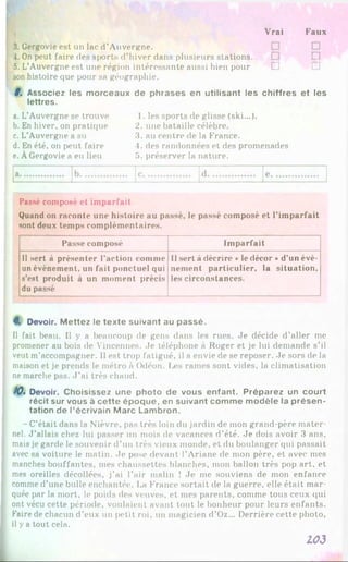 Vrai Faux
3. Gergovie est un lac d’Auvergne.
4. On peut faire des sports d’hiver dans plusieurs stations.
5. L’Auvergne est une région intéressante aussi bien pour □
son histoire que pour sa géographie.
8. Associez les m orceaux de phrases en utilisant les chiffres et les
lettres.
a. L’Auvergne se trouve
b. En hiver, on pratique
c. L’Auvergne a su
d. En été, on peut faire
e. ÀGergovie a eu lieu
1. les sports de glisse (ski...).
2. une bataille célèbre.
3. au centre de la France.
4. des randonnées et des promenades
5. préserver la nature.
Passé composé et imparfait
Quand on raconte une histoire au passé, le passé composé et l'imparfait
sont deux temps complémentaires.
Passe composé Imparfait
Il sert à présenter l’action comme
un événement, un fait ponctuel qui
s’est produit à un moment précis
du passé
Il sert à décrire «le décor »d’un évé­
nement particulier, la situation,
les circonstances.
8. Devoir. M ettez le texte suivant au passé.
Il fait beau. Il y a beaucoup de gens dans les rues. Je décide d’aller me
promener au bois de Vincennes. Je téléphone à Roger et je lui demande s’il
veut m’accompagner. Il est trop fatigué, il a envie de se reposer. Je sors de la
maison et je prends le métro à Odéon. Les rames sont vides, la climatisation
ne marche pas. J ’ai très chaud.
/0. Devoir. Choisissez une photo de vous enfant. Préparez un court
récit sur vous à cette époque, en suivant com m e m odèle la présen­
tation de l’écrivain M arc Lambron.
- C’était dans la Nièvre, pas très loin du jardin de mon grand-père mater­
nel. J ’allais chez lui passer un mois de vacances d’été. Je dois avoir 3 ans,
mais je garde le souvenir d’un très vieux monde, et du boulanger qui passait
avec sa voiture le matin. Je pose devant l’Ariane de mon père, et avec mes
manches bouffantes, mes chaussettes blanches, mon ballon très pop art, et
mes oreilles décollées, j’ai l’air malin ! Je me souviens de mon enfance
comme d’une bulle enchantée. La France sortait de la guerre, elle était mar­
quée par la mort, le poids des veuves, et mes parents, comme tous ceux qui
ont vécu cette période, voulaient avant tout le bonheur pour leurs enfants.
Faire de chacun d’eux un petit roi, un magicien d’Oz... Derrière cette photo,
il y a tout cela.
103
 