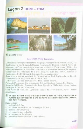 Leçon 2 DOM- TOM
/. Lisez le texte.
Les IX)M-TOM français.
Larépublique française comprend cinq départements d’outre-mer/I)OM : la
Guadeloupe, la Martinique, la Guyane française, la Réunion et Saint-Pierre-et-
Miquelon. La France administre aussi des territoires d’outre-mer /TOM/ : les
plus importants sont la Polynésie française et la Nouvelle Calédonie, la Mayotte.
Guadeloupe est l’archipel de 9 îles habitées. Elle fait partie, comme la
Martinique, des Petites Antilles, dans l’océan Atlantique.
Guyane est située au nord-est de l’Amérique du Sud, limitrophe du Brésil.
Elle est couverte en grande partie par la forêt.
La Réunion. Une des îles Comores, dans l’océan Indien.
Polynésie Française. Elle se compose de 5 archipels de l’océan Pacifique.
Nouvelle-Calédonie. Ensemble de deux îles de la Mélanésie, dans l’océan
Pacifique, à l’est de l’Australie.
Saint-Pierre-et-Miquelon. Archipel voisin de Terre-Neuve, dans l’océan
Atlantique.
L En vous basant à l’inform ation donnée dans le texte, choisissez le
numéro qui correspond à une certaine caractéristique des DOM et
des TOM français.
Numération:
1) archipel de 9 îles ;
2) est située au nord-est de l’Amérique du Sud ;
3) une des îles Comores ;
4) est couverte par la forêt ;
5) se compose de 5 archipels ;
6) ensemble de deux îles de la Mélanésie ;
105
 