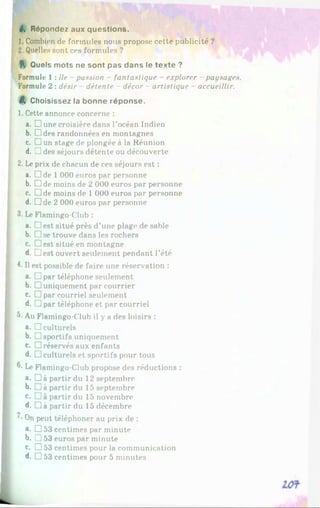 6. Répondez aux questions.
1. Combien de formules nous propose cette publicité ?
2. Quelles sont ces formules ?
f. Quels mots ne sont pas dans le texte ?
Formule 1 : île - passion - fantastique - explorer paysages.
Formule 2 : désir détente - décor - artistique - accueillir.
$, Choisissez la bonne réponse.
1. Cette annonce concerne :
a. □ une croisière dans l’océan Indien
b. Hides randonnées en montagnes
c. Dun stage de plongée à la Réunion
d. Z!des séjours détente ou découverte
2. Le prix de chacun de ces séjours est :
a. Dde 1000 euros par personne
b. Dde moins de 2 000 euros par personne
c. Dde moins de 1 000 euros par personne
d. Dde 2 000 euros par personne
3. Le Flamingo-Club :
a. Jest situé près d’une plage de sable
b. □ se trouve dans les rochers
c. Oest situé en montagne
d. Jest ouvert seulement pendant l’été
4- Il est possible de faire une réservation :
a. □ par téléphone seulement
b. □ uniquement par courrier
c. □ par courriel seulement
d. J par téléphone et par courriel
5- Au Flamingo-Club il y a des loisirs :
a. □ culturels
b. □ sportifs uniquement
c. □ réservés aux enfants
d. □ culturels et sportifs pour tous
®
- Le Flamingo-Club propose des réductions :
a. Dà partir du 12 septembre
b. j à partir du 15 septembre
c. partir du 15 novembre
d. Jà partir du 15 décembre
On peut téléphoner au prix de :
«. D53 centimes par minute
b. JJ 53 euros par minute
c. □ 53 centimes pour la communication
d. □ 53 centimes pour 5 minutes
 