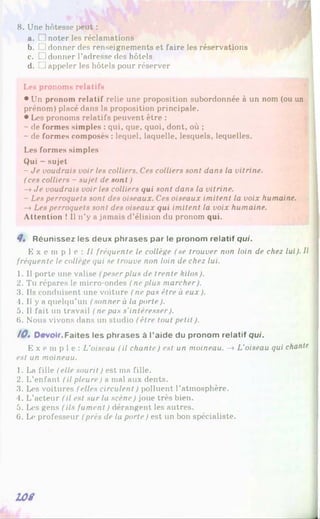 8. Une hôtesse peut :
a. □ noter les réclamations
b. [ !donner des renseignements et faire les réservations
c. □ donner l'adresse des hôtels
d. L1appeler les hôtels pour réserver
Les pronoms relatifs
• Un pronom relatif relie une proposition subordonnée à un nom (ou un
prénom) placé dans la proposition principale.
• Les pronoms relatifs peuvent être :
- de formes simples : qui, que, quoi, dont, où ;
- de formes composés : lequel, laquelle, lesquels, lequelles.
Les formes simples
Qui - sujet
- Je voudrais voir les colliers. Ces colliers sont dans la vitrine.
(ces colliers - sujet de sont )
—
»Je voudrais voir les colliers qui sont dans la vitrine.
- Les perroquets sont des oiseaux. Ces oiseaux imitent la voix humaine.
—
»Les perroquets sont des oiseaux qui imitent la voix humaine.
Attention ! 1
1n’y a jamais d’élision du pronom qui.
Q. Réunissez les deux phrases par le pronom relatif qui.
E x e m p l e : / / fréquente le collège (se trouver non loin de chez lui). Il
fréquente le collège qui se trouve non loin de chez lui.
1. Il porte une valise (peser plus de trente kilos).
2. Tu répares le micro-ondes / ne plus marcher).
3. Us conduisent une voiture (ne pas être à eux).
4. Il y a quelqu’un (sonner à la porte).
5. Il fait un travail (ne pas s'intéresser).
6. Nous vivons dans un studio (être tout petit ).
10. Devoir,Faites les phrases à l’aide du pronom relatif qui.
E x e m p l e : L'oiseau (il chante) est un moineau. —
»L'oiseau qui chante
est un moineau.
1. La fille (elle sourit ) est ma fille.
2. L’enfant (il pleure) a mal aux dents.
3. Les voitures (elles circulent ) polluent l’atmosphère.
4. L’acteur (il est sur la scène) joue très bien.
5. Les gens (ils fument ) dérangent les autres.
6. Le professeur (près de la porte) est un bon spécialiste.
L O S
 