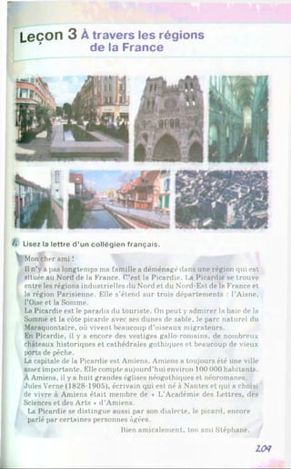 Leçon 3 À travers les régions
* de la France
A Lisez la lettre d ’un collégien français.
 Mon cher ami!
Il n’y a pas longtemps ma famille a déménagé dans une région qui est
située au Nord de la France. C’est la Picardie. l>a Picardie se trouve
entre les régions industrielles du Nord et du Nord-Est de la France et
la région Parisienne. Elle s’étend sur trois départements : l’Aisne,
l’Oise et la Somme.
La Picardie est le paradis du touriste. On peut y admirer la baie de la
Somme et la côte picarde avec ses dunes de sable, le parc naturel du
Maraquontaire, où vivent beaucoup d’oiseaux migrateurs.
En Picardie, il y a encore des vestiges gallo-romains, de nombreux
châteaux historiques et cathédrales gothiques et beaucoup de vieux
|K>rts de pêche.
La capitale de la Picardie est Amiens. Amiens a toujours été une ville
assez importante. Elle compte aujourd’hui environ 100 000 habitants.
À Amiens, il y a huit grandes églises néogothiques et néoromanes.
Jules Verne (1828-1905), écrivain qui est né à Nantes et qui a choisi
de vivre à Amiens était membre de « L’Académie des Lettres, des
Sciences et des Arts *d’Amiens.
La Picardie se distingue aussi par son dialecte, le picard, encore
parlé par certaines personnes âgées.
Bien amicalement, ton ami Stéphane.
l(N
 