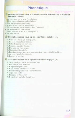 Phonétique
/. Lisez et faites la liaison si c ’est nécessaire entre le s ou le x final et
la voyelle qui suit.
1. Je veux une tarte aux framboises.
2. Elles aiment beaucoup le théâtre.
3. Nos amis arrivent demain.
4. Attends !Je prends une photo.
5. Vincent est en vacances aux îles Caraïbes.
6. Je reviens dans une heure.
7. Vous avez un euro, s’il vous plaît ?
8. Tu habites où ?
Z. Lisez et entraînez-vous à prononcer les sons [s] et [z].
1. C’est un article qui a six pages.
2. Ils sont venus tous les dix.
3. Cette femme a six enfants.
4. Comptez à partir de six.
5. Dix plus six font seize.
6. Six sont déjà arrivés.
7. Les six maisons que vous voyez sont environ à dix kilomètres.
8. Je vous l’ai répété dix fois.
9. Donnez m’en six.
3 . Lisez et entraînez-vous à prononcer les sons [p] et [b].
1. Je ne peux pas boire beaucoup d’eau.
2. Elle habite près de Paris.
3. Il a porté le petit au lit.
4. Il y a peu de bœufs dans le pré.
5. Posez votre portefeuille sur le bureau.
6. Tape plus fort !
7. Frappe à cette porte !
8. Il voudrait un tube d’aspirine.
 