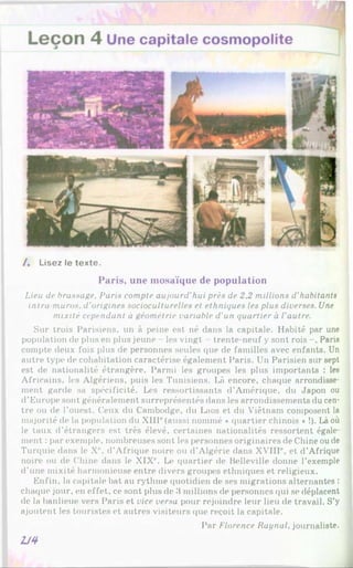 / . Lisez le texte.
Paris, une m osaïque de population
Lieu de brassage. Paris compte aujourd’hui près de 2.2 millions d’habitants
intra muros. d’origines socioculturelles et ethniques les plus diverses. Une
mixité cependant à géométrie variable d'un quartier à l'autre.
Sur trois Parisiens, un à peine est né dans la capitale. Habité par une
population de plus en plus jeune - les vingt - trente-neuf y sont rois -, Paris
compte deux fois plus de personnes seules que de familles avec enfants. Un
autre type de cohabitation caractérise également Paris. Un Parisien sur sept
est de nationalité étrangère. Parmi les groupes les plus importants : les
Africains, les Algériens, puis les Tunisiens. Là encore, chaque arrondisse­
ment garde sa spécificité. Les ressortissants d’Amérique, du Japon ou
d’Europe sont généralement surreprésentés dans les arrondissements du cen­
tre ou de l’ouest. Ceux du Cambodge, du Laos et du Viêtnam composent la
majorité de la population du XIIIe(aussi nommé «quartier chinois *!). Là où
le taux d’étrangers est très élevé, certaines nationalités ressortent égale­
ment : par exemple, nombreuses sont les personnes originaires de Chine ou de
Turquie dans le Xe. d’Afrique noire ou d’Algérie dans XVIIIe, et d’Afrique
noire ou de Chine dans le XIXe. Le quartier de Belleville donne l’exemple
d’une mixité harmonieuse entre divers groupes ethniques et religieux.
Enfin, la capitale bat au rythme quotidien de ses migrations alternantes :
chaque jour, en effet, ce sont plus de 3 millions de personnes qui se déplacent
de la banlieue vers Paris et vice versa pour rejoindre leur lieu de travail. S’y
ajoutent les touristes et autres visiteurs que reçoit la capitale.
Par Florence Raynal. journaliste.
2J4
 
