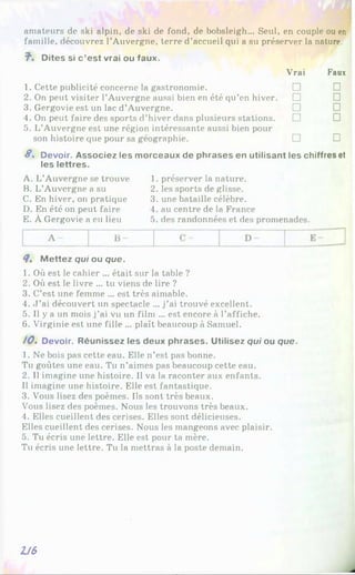 amateurs de ski alpin, de ski de fond, de bobsleigh... Seul, en couple ou en
famille, découvrez l’Auvergne, terre d’accueil qui a su préserver la nature.
7*. Dites si c ’est vrai ou faux.
Vrai Faux
1. Cette publicité concerne la gastronomie. □ □
2. On peut visiter l’Auvergne aussi bien en été qu’en hiver. □ □
3. Gergovie est un lac d’Auvergne. □ □
4. On peut faire des sports d’hiver dans plusieurs stations.
5. L’Auvergne est une région intéressante aussi bien pour
□ □
son histoire que pour sa géographie. □ □
8 . Devoir. Associez les morceaux de phrases en utilisant les chiffres et
les lettres.
A. L’Auvergne se trouve
B. L’Auvergne a su
C. En hiver, on pratique
D. En été on peut faire
E. À Gergovie a eu lieu
1. préserver la nature.
2. les sports de glisse.
3. une bataille célèbre.
4. au centre de la France
5. des randonnées et des promenades.
8. M ettez qui ou que.
1. Où est le cahier ... était sur la table ?
2. Où est le livre ... tu viens de lire ?
3. C’est une femme ... est très aimable.
4. J ’ai découvert un spectacle ... j’ai trouvé excellent.
5. Il y a un mois j ’ai vu un film ... est encore à l’affiche.
6. Virginie est une fille ... plaît beaucoup à Samuel.
/ 0 . Devoir. Réunissez les deux phrases. Utilisez qui ou que.
1. Ne bois pas cette eau. Elle n’est pas bonne.
Tu goûtes une eau. Tu n’aimes pas beaucoup cette eau.
2. Il imagine une histoire. Il va la raconter aux enfants.
Il imagine une histoire. Elle est fantastique.
3. Vous lisez des poèmes. Ils sont très beaux.
Vous lisez des poèmes. Nous les trouvons très beaux.
4. Elles cueillent des cerises. Elles sont délicieuses.
Elles cueillent des cerises. Nous les mangeons avec plaisir.
5. Tu écris une lettre. Elle est pour ta mère.
Tu écris une lettre. Tu la mettras à la poste demain.
U S
 