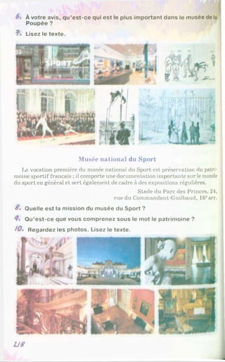 M l
À votre avis, qu’est-ce qui est le plus important dans le musée de la
Poupée ?
?■. Lisez le texte.
Musée national du Sport
La vocation première du musée national du Sport est préservation du patri­
moine sportif français ; il comporte une documentation importante sur le monde
du sport en général et sert également de cadre à des expositions régulières.
Stade du Parc des Princes, 24.
rue du Commandant-Guilbaud, 16earr.
S. Quelle est la mission du musée du Sport ?
Qu’est-ce que vous comprenez sous le mot le patrimoine ?
10» Regardez les photos. Lisez le texte.
2J8
 