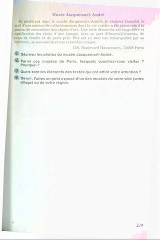 Musée Jacquemart-André
En pénétrant dans le musée Jacquemart-André, le visiteur franchit le
seuil d’une maison de collectionneurs dont la vie entière a été consacrée à la
passion de rassembler des objets d’art. Une telle démarche est singulière et
significative des choix d’une époque, avec sa part d’émerveillements, de
coups de foudre et de paris pris. Elle est en tout cas remarquable par sa
cohérence, sa nouveauté et son caractère unique.
158, Boulevard Haussmann, 75008 Paris
//. Décrivez les photos du musée Jacquemart-André.
/Z. Parmi ces musées de Paris, lesquels voudriez-vous visiter ?
Pourquoi ?
AJ* Quels sont les éléments des textes qui ont attiré votre attention ?
/4*. Devoir. Faites un petit exposé d ’un des musées de votre ville (votre
village) ou de votre région.
8-
2J‘1
 