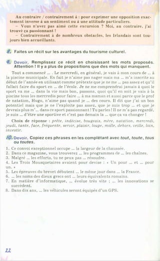 Au contraire / contrairement à : pour exprimer une opposition exac­
tement inverse à un sentiment ou à une attitude particuliers.
- Vous n’avez pas aimé cette excursion ? Moi, au contraire, j’ai
trouvé ça passionnant !
- Contrairement à de nombreux obstacles, les Irlandais sont tou­
jours bien accueillants.
8 . Faites un récit sur les avantages du tourisme culturel.
8» Devoir. Remplissez ce récit en choisissant les mots proposés.
Attention ! Il y a plus de propositions que des mots qui manquent.
Tout a commencé ... . Le mercredi, en général, je vais à mon cours de ... à
la piscine municipale. En fait je n’aime pas nager mais ma ... m’a inscrite au
début de l’année en utilisant comme prétexte que je ne me ... pas assez et qu’il
fallait faire du sport en ... de l’école. Je ne me comprendrai jamais à quoi le
sport va me ... dans la vie mais bon, passons, quoi qu’il en soit je vais à la
piscine tous les mercredis pour faire ... à ma maman et aussi parce que le prof
de natation, Hugo, n’aime pas quand je ... des cours. Il dit que j’ai un bon
potentiel mais que je ne l’exploite pas assez, que je suis trop ... et que je
devrais plus m’... dans ce sport passionnant !Tu parles !Il ne m’a pas regardé,
je suis ... d’être une sportive et c’est pas demain la ... que ça va changer !
Choix de réponse : prête, indécise, bougeais, mère, natation, mercredi,
jeudi, tante, face, fréquente, servir, plaisir, loupe, molle, dehors, veille, loin,
investir.
/0 . Devoir. Copiez ces phrases en les complétant avec tout, toute, tous
ou toutes.
1. Ce convoi exceptionnel occupe ... la largeur de la chaussée.
2. Dans ce magazine, vous trouverez ... les programmes de ... les chaînes.
3. Malgré ... les efforts, tu ne peux pas ... résoudre.
4. Les Trois Mousquetaires avaient pour devise : « Un pour ... et ... pour
un. *
5. Les épreuves du brevet débutent ... le même jour dans ... la France.
6. ... les noms des dieux grecs o n t... leurs équivalents romains.
7. En matière d’informatique, ... évolue très vite ; ... les innovations se
succèdent.
8. Dans dix ans, ... les véhicules seront équipés d’un GPS.
21
 