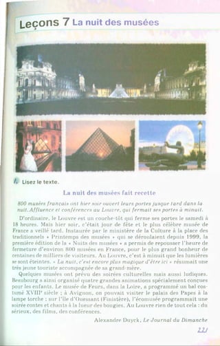 Leçons 7 La nuit des musées
/. Lisez le texte.
La nuit des musées fait recette
800 musées français ont hier soir ouvert leurs portes jusque tard dans la
nuit. Affluence et conférences au Louvre, qui fermait ses portes à minuit.
D’ordinaire, le Louvre est un couche-tôt qui ferme ses portes le samedi à
18 heures. Mais hier soir, c’était jour de fête et le plus célèbre musée de
France a veillé tard. Instaurée par le ministère de la Culture à la place des
traditionnels * Printemps des musées * qui se déroulaient depuis 1999, la
première édition de la ♦ Nuits des musées * a permis de repousser l’heure de
fermeture d’environ 800 musées en France, pour le plus grand bonheur de
centaines de milliers de visiteurs. Au Louvre, c’est à minuit que les lumières
sesont éteintes. «Lu nuit, c'est encore plus magique d’étre ici » résumait une
très jeune touriste accompagnée de sa grand-mère.
Quelques musées ont prévu des soirées culturelles mais aussi ludiques.
Beaubourg a ainsi organisé quatre grandes animations spécialement conçues
pour les enfants. Le musée de Feurs, dans la Loire, a programmé un bal cos­
tumé XVIIP siècle ; à Avignon, on pouvait visiter le palais des Papes à la
lampe torche ; sur l’île d’Ouessant (Finistère), l’écomusée programmait une
soirée contes et chants à la lueur des bougies. Au Louvre rien de tout cela : du
sérieux, des films, des conférences.
Alexandre Duyck, Le Journal du Dimanche
2JJ
 