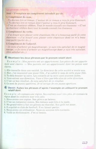 Les pronoms relatifs
Dont - il remplace un complément introduit par de.
1. Complément du nom.
- Tu devrais lire ce roman. L'auteur de ce roman a reçu le prix Goncourt.
-* Tu devrais lire ce roman dont l'auteur a reçu le prix Goncourt.
-C’est un chanteur célèbre. Tout le monde connaît ses chansons —
»C’est
un chanteur célèbre dont tout le monde connaît les chansons
2. Complément du verbe.
- J'ai écouté avec plaisir cette chanteuse. On m'a beaucoup parlé de cette
chanteuse —
>J'ai écouté avec plaisir cette chanteuse dont on m'a beau
coupparlé.(parler de...)
3. Complément de l’adjectif.
- Je viens d’acheter un magnétoscope ;je suis très satisfait de ce magné­
toscope. -» Je viens d’acheter un magnétoscope dont je suis très satisfait,
(être satisfait de...)
8. Réunissez les deux phrases par le pronom relatif dont.
E x e m p l e : Mes parents ont un appartement. Les pièces de cet apporte
ment sont claires. -* Mes parents ont un appartement dont les pièces sont
claires.
1. Elle travaille dans une société. Le directeur de cette société a trente ans.
2. Hier, j’ai rencontré une jeune fille. J ’ai oublié le nom de cette jeune fille.
3. Tu dois écouter ta mère. Les conseils de ta mère sont souvent utiles.
4. Vous suivez une direction. Vous n’êtes pas très sûrs de cette direction.
5. C'est un bon résultat. Je suis satisfait de ce résultat.
6. Cesont de jeunes sportives. Je m’occupe de ces jeunes sportives.
8. Devoir. Faites les phrases d ’après l’exemple en utilisant le pronom
relatif dont.
Ex e mp 1e : Je connais une région. Ses endroits sont très jolis. Je connais la
région dont les endroits sont très jolis.
1. Nous avons une copine. Son père a un bateau.
2. C’est un romancier connu. Ses romans sont très à la mode.
3. Ma grand-mère a fait un gâteau au chocolat. Son goût est amer.
4. Il a quitté ce club de football. Il en faisait partie.
5. Nous avons un ordinateur. Nous en sommes très contents.
6. Voilà un dictionnaire. J ’en ai besoin.
113
 