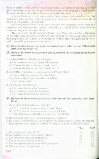 dans le inétro, elles aiment visiter une exposition après le travail. Qu’est-ce
qu’elles aiment et qu’est-ce qu’elles voudraient voir changer ? Voilà les avis
de quelques femmes le Jour International des femmes.
J ’aime Paris parce que je peux aller faire des courses quand je veux. Les
magasins sont ouverts tard et pendant le week-end. Malheureusement, les
parcs et les jardins ferment tôt.
Ce que j’aime à Paris, c’est les transports en commun, avec le bus et le
métro on se déplacent facilement. Mais il y a trop de voitures et donc des
embouteillages et de la pollution.
Qu’est-ce qu’il faut changer à Paris. C’est l’accueil dans les restaurants
et les cafés. Les serveurs ne sourient pas et sont parfois désagréables. C’est
dommage car c’est super d’aller boire un verre entre collègues après le tra­
vail. Les cafés parisiens sont si beaux !
Z. En combien de parties peut-on diviser cette information ? Donnez le
titre à chaque partie.
3 ' Relisez le texte et répondez aux questions en choisissant la bonne
réponse.
1. La population française se compose :
a. IJ cinquante-deux millions d’habitants.
b. L i soixante-deux millions d’habitants.
c. □ soixante-douze millions d’habitants.
2. En 2004, le nombre des naissances en France était :
a. T plus élevé que le nombre des décès.
b. L
j moins élevé que le nombre des décès.
c. t ion ne sait pas.
3. En France, les femmes :
a. □ vivent plus que les hommes.
b. [ ] vivent aussi que les hommes.
c. □ vivent moins que les hommes.
Relisez la deuxième partie de l’information et répondez aux ques-
1. Dans cette information on dit que :
a. Ti 70 % des Parisiens aiment vivre à Paris.
b. 70 % des Parisiennes aiment vivre à Paris.
c. ]les Parisiennes de 70 ans aiment vivre à Paris.
2. Quel jour la journaliste a interrogé ces femmes ?
3. Est-ce que les Parisiennes sont heureuses de vivre à Paris ?Justifie ta réponse.
4. Que pensent ces femmes ? Dites si la proposition est vraie ou fausse.
tions.
Vrai Faux
1. Les magasins ferment tôt.
2. Les jardins de Paris ferment trop tôt.
3. Les serveurs sont sympathiques.
4. Les cafés parisiens sont beaux.
5. Les transports en commun sont pratiques.
6 . Paris est une ville polluée.
U S
□ □
□ □
 
