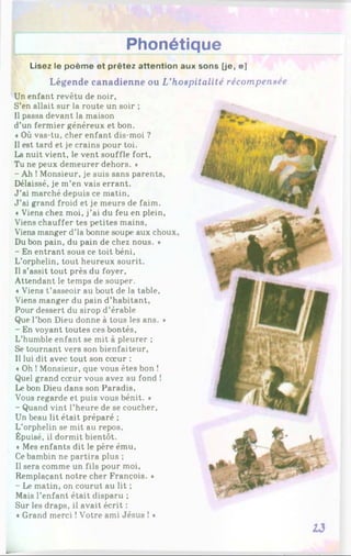 Phonétique
Lisez le poème et prêtez attention aux sons [je, e]
Légende canadienne ou L’hospitalité récompensée
Un enfant revêtu de noir,
S’en allait sur la route un soir ;
Il passa devant la maison
d’un fermier généreux et bon.
«Où vas-tu, cher enfant dis-moi ?
Il est tard et je crains pour toi.
La nuit vient, le vent souffle fort.
Tu ne peux demeurer dehors. »
- Ah ! Monsieur, je suis sans parents,
Délaissé, je m’en vais errant.
J ’ai marché depuis ce matin.
J ’ai grand froid et je meurs de faim.
«Viens chez moi, j’ai du feu en plein,
Viens chauffer tes petites mains,
Viens manger d’là bonne soupe aux choux
Du bon pain, du pain de chez nous. *
- En entrant sous ce toit béni,
L’orphelin, tout heureux sourit.
Il s’assit tout près du foyer.
Attendant le temps de souper.
«Viens t’asseoir au bout de la table.
Viens manger du pain d’habitant,
Pour dessert du sirop d’érable
Que l’bon Dieu donne à tous les ans. *
- En voyant toutes ces bontés,
L’humble enfant se mit à pleurer ;
Se tournant vers son bienfaiteur,
Il lui dit avec tout son cœur :
«Oh ! Monsieur, que vous êtes bon !
Quel grand cœur vous avez au fond !
Le bon Dieu dans son Paradis,
Vous regarde et puis vous bénit. *
- Quand vint l’heure de se coucher,
Un beau lit était préparé ;
L’orphelin se mit au repos.
Épuisé, il dormit bientôt.
«Mes enfants dit le père ému.
Ce bambin ne partira plus ;
Il sera comme un fils pour moi,
Remplaçant notre cher François. *
- Le matin, on courut au lit ;
Mais l’enfant était disparu ;
Sur les draps, il avait écrit :
«Grand merci !Votre ami Jésus ! *
13
 