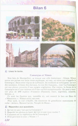 Bilan 6
/ . Lisez le texte.
Camargue et Nîmes
Non loin de Montpellier, se trouve une ville historique : Nîmes. Nîmes
ouvre ses portes sur cette terre mythique, mi-eau, mi-terre qui s’appelle la
Camargue. Dans cette région de la France, les couleurs se mélangent. Le noir
des taureaux, le blanc des chevaux, le rose des flamants... rose !La Camargue
est une plaine couverte d’une maigre végétation. Par contre, la faune de la
Camargue est d’une richesse et d’une variété exceptionnelle. On peut y trou­
ver plus de 400 espèces d’oiseaux (flamants roses, aigrettes, canards,
hérons...).
Ce sont les Gaulois qui, installés ici, ont associé le lieu au Dieu de
« Némausus » : Nîmes avait son nom.
Plus tard, la cité s’étoffe. On construit de grandioses monuments de
culte : Arènes, Maison Carrée, Temple de Diane...
Z . R é p o n d e z aux q u e s tio n s .
1. Qu’est-ce que c'est que la Camargue ?
2. Regarde les photos en haut. Qu’est-ce que vous voulez ?
3. Comment est la végétation de la Camargue ?
4. D’où provient le nom « Nîmes * ?
130
 